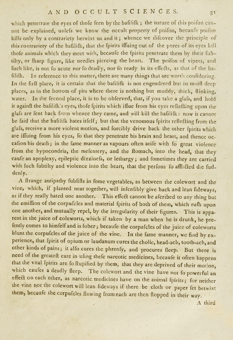 3* which penetrate the eyes of thofe feen by the bafilifk ; the nature of this poifon can- not be explained, unlefs we know the occult property of poifon, becaufe poifon kills only by a contrariety betwixt us and it; whence we difeover the principle of this contrariety of the bafilifk, that the fpirits ifluing out of the pores of its eyes kill thofe animals which they meet with, becaufe the fpirits penetrate them by their fub- tilty, or fharp figure, like needles piercing the heart. The poifon of vipers, and fuch like, is not fo acute nor fo deadly, nor fo ready in its effe£ls, as that of the ba- filifk. In reference to this matter, there are many things that are worth confidering. In the firft place, it is certain that the bafilifk is not engendered but in tnoiff deep places, as in the bottom of pits where there is nothing but muddy, thick, {linking, water. In the fecond place, it is to be obferved, that, if you take a glafs, and hold it againft the bafilifk’s eyes, thofe fpirits which iffue from his eyes reflefting upon the glafs are fent back from whence they came, and will kill the bafilifk: now it cannot be laid that the bafilifk hates itfelf; but that the venomous fpirits refleding from the glafs, receive a more violent motion, and forcibly drive back the other fpirits which are ifluing from his eyes, fo that they penetrate his brain and heart, and thence oc- cafion his death; in the fame manner as vapours often arife with fo great violence from the hypocondria, the mefentery, and the ftomach, into the head, that they caufe an apoplexy, epileptic dizzinefs, or lethargy; and fometimes they are carried with fuch fubtilty and violence into the heart, that the perfons fo afflt&ed die fud- denly. A flrange antipathy fubfifls in fome vegetables, as between the colewort and the vine, which, if planted near together, will infenfibly give back and lean fideways, as if they really hated one another. This eflfed cannot be aferibed to any thing but the emiflion of the corpufcles and material fpirits of both of them, which rufh upon one another, and mutually repel, by the irregularity of their figures. This is appa- rent in the juice of coleworts, which if taken by a man when he is drunk, he pre- fently comes to himfelf and is fober; becaufe the corpufcles of the juice of coleworts blunt the corpufcles of the juice of the vine. In the fame manner, we find by ex- perience, that fpirit of opium or laudanum cures the cholic, head-acb, tooth-ach, and other kinds of pains; it alfo cures the phrenfy, and procures fleep. But there is need of the greateft care in ufing tbefe narcotic medicines, becaufe it often happens that the vital fpirits are fo fiupified by them, that they are deprived of their motion, which caufes a deadly deep. The colewort and the vine have not fo powerful an effett on each other, as narcotic medicines have on the animal fpirits; for neither the vine nor the colewort will lean fideways if there be cloth or paper fet betwixt them, becaufe the corpufcles flowing from each are then flopped in their way. A third