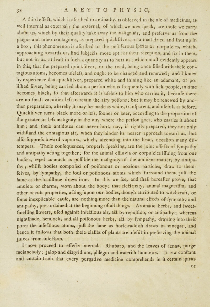 A third eflefr, which is afcribed to antipathy, is obferved in the ufe of medicines, as well internal as external; the external, of which we now fpeak, are thofe we carry abotit us, which by their quality takeaway the malign air, and preferve us from the- plague and other contagions, as prepared quickblver, or a toad dried and fhut up in a box; this phenomenon is afcribed to the pefliferous lp:rits or corpufcles, which, •approaching towards us, find fubjech more apt for their reception, and fix in them, but not in us, at lead in fuch a quantity as to hurt us; which mod evidently appears in this, that the prepared quickfilver, or the toad, being once filled with thefe con- tagious atoms, becomes ufelefs, and ought to be changed and renewed ; and I knew by experience that quickfilver, prepared white and fiiining like an adamant, or po- lifhed filver, being carried about a perfon who is frequently with Tick people, in time becomes black, fo that afterwards it is ufelefs to him who carries it, becaufe there are no fmall vacuities left to retain the airy poifons; but it may be renewed by ano- ther preparation, whereby it may be made as white, tranfparent, and ufefulr as before.. Quickfilver turns black more or lefs, fooner or later, according to the proportion of the greater or lefs malignity in the air, where the perfon goes, who carries it about him; and thefe antidotes can never hurt, nay, if rightly prepared, they not only withftand the contagious air, when they hinder its nearer approach toward us, but alio fupprefs inward vapours, which, afeending into the head, occafion many dif- tempers. Thefe confequences, properly fpeaking, are the joint effe&s of fympathy and antipathy a&ing together; for the animal effluvia or corpufcles iffuing from our bodies, repel as much as pofflble the malignity of the ambient matter, by antipa- thy ; whilft bodies compofed of poifonous or noxious particles, draw to them* felves, by fympathy, the foul or poifonous atoms which furround them, juft the fame as the loadftone draws iron. In this we fee, and fhall hereafter prove, that amulets or charms, worn about the body; that ele&ricity, animal magnetifm, and other occult properties, adling upon our bodies, though attributed to witchcraft, or fome inexplicable caufe, are nothing more than the natural effefts of fympathy and antipathy, pre-ordained at the beginning of all things. Aromatic herbs, and fweet- fmelling flowers, ufed againft infeHious air, a£l by repulfion, or antipathy ; whereas nightlhade, hemlock, and all poifonous herbs, adl by fympathy, drawing into their pores the infe&ious atoms, juft the lame as horfe-raddifh draws in vinegar; and hence it follows that both thefe clafles of plants are ufeful in preferving the animal juices from infeflion. I now proceed to efiFe&s internal. Rhubarb, and the leaves of fenna, purge melancholy; jalop and diagridium, phlegm and waterifh humours. It is a conftant and certain truth that every purgative medicine comprehends in it certain fpirits or