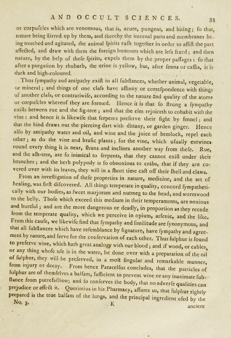 or corpufcles which are venomous, that is, acute, pungent, and biting; fo that, nature being ftirred up by them, and thereby the internal parts and membranes be- ing touched and agitated, the animal fpirits ruffi together in order to affift the part affe&ed, and draw with them the foreign humours which are lefs fixed; and then nature, by the help of thefe fpirits, expels them by the proper paffages : fo that after a purgation by rhubarb, the urine is yellow, but, after fenna or caffia, it is dark and high-coloured. Thus fympathy and antipathy exift in all fubftances, whether animal, vegetable, or mineral ; and things of one clafs have affinity or correfpondence with things of another clafs, or contrariwife, according to the nature &nd quality of the atoms or corpufcles whereof they are formed. Hence it is that fo ftrong a fympathy exilts between rue and the fig-tree ; and that the elm rejoiceth to cohabit with the vine : and hence it is likewife that ferpents preferve their fight by fennel ; and that the hind draws out the piercing dart with dittany, or garden ginger. Hence alio by antipathy water and oil, and wine and the juice of hemlock, repel each other; as do the vine and brafic plants; for the vine, which ufually entwines lound every thing it is near, ffiuns and inclines another way from thefe. Rue, and the affi-tree, are fo inimical to ferpents, that they cannot exift under their ' branches ; and the herb polypody is fo obnoxious to crabs, that if they are co- vered over with its leaves, they will in a ffiort time call off their ffiell and claws. From an inveftigation of thefe properties in nature, medicine, and the art of healing, was firft difcovered. All things temperate in quality, concord fympatheti- caily with our bodies, as fweet marjoram and nutmeg to the head, and wormwood to the belly. Thofe which exceed this medium in their temperaments, are noxious and hurtful; and are the more dangerous or deadly, in proportion as they recede from the temperate quality, which we perceive in opium, arfenic, and the like. From this caufe, we likewife find that fympathy and fimilitude are fynonymous, and that all fubftances which have refemblance by fignature, have fympathy and agree- ment by nature,and ferve for the confervation of each other. Thus fulphur is found to preferve wine, which hath great analogy with our blood ; and if wood, or cables or any thing whofe ufe is in the water, be done over with a preparation of the oil of fulphur, they will be preferved, in a molt fingular and remarkable manner, rom injury or decay. From hence Paracelfus concludes, that the particles of iulphur are of themfelves a balfam, fufficient to prevent wine or any inanimate fub- • fiance from putrefaftion; ana fo conferves the body, that no adverfe qualities can prejudice oraffeH it. Querintius in his Pharmacy, affures us, that fulphur rightly prepared is the true balfam of the lungs, and the principal ingredient ufed by the N°’ * ancient
