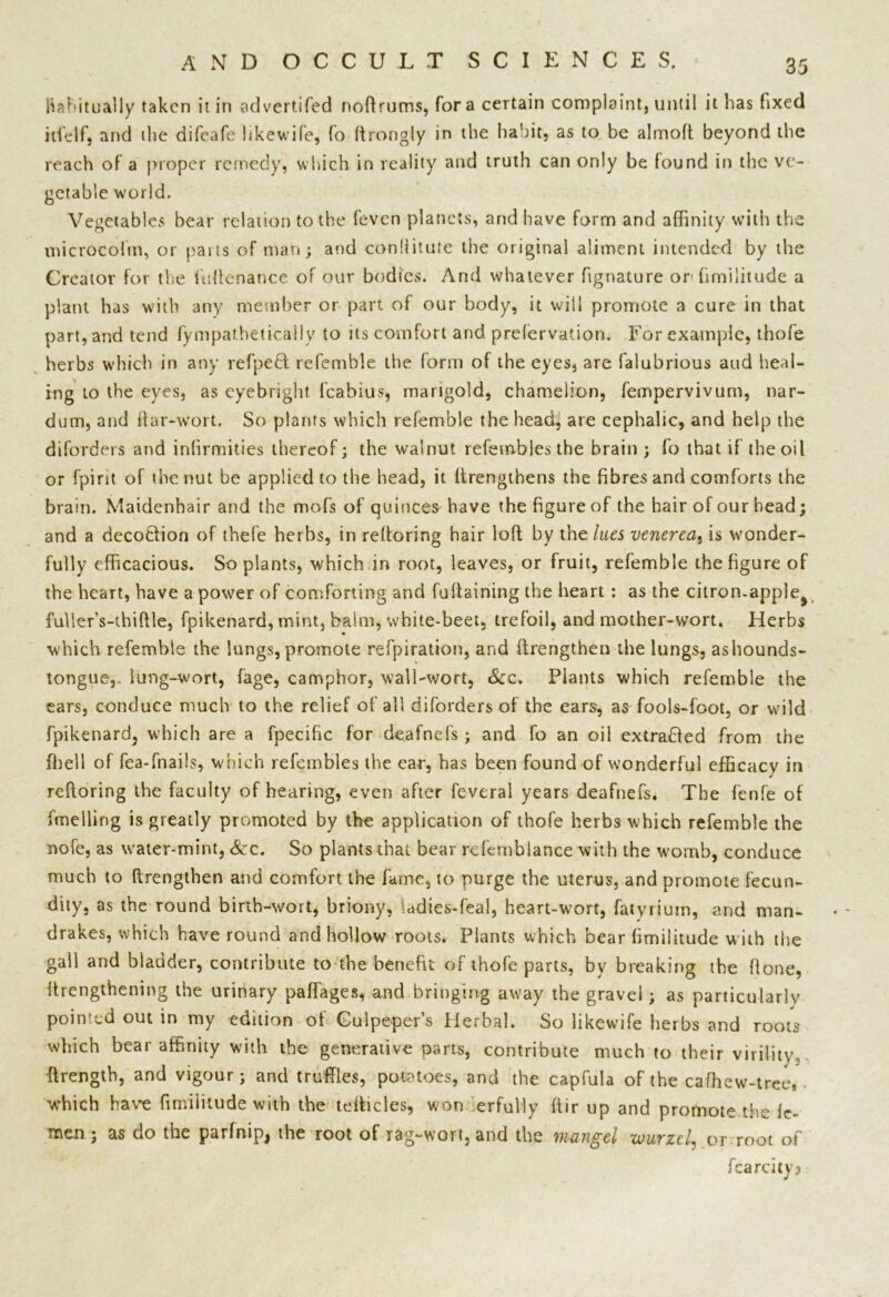 Habitually taken it in advertifed noftrums, fora certain complaint, until it has fixed irfelf, and the difeafe likewife, fo ftrongly in the habit, as to be almoft beyond the reach of a proper remedy, which in reality and truth can only be found in the ve- getable world. Vegetables bear relation to the feven planets, and have form and affinity with the microcohn, or parts of man; and conliitute the original aliment intended by the Creator for the luftenance of our bodies. And whatever fignature or' hmiiitude a plant has with any member or part of our body, it will promote a cure in that part, and tend fympatheticaily to its comfort and preservation. For example, thofe herbs which in any refpefl refemble the form of the eyes, are falubrious and heal- ing to the eyes, as eyebright fcabius, marigold, chamelion, fempervivum, nar- dum, and liar-wort. So plants which refemble the head, are cephalic, and help the diforders and infirmities thereof; the walnut refemblesthe brain ; fo that if the oil or fpint of the nut be applied to the head, it flrengthens the fibres and comforts the brain. Maidenhair and the mofs of quinces have the figure of the hair of our head; and a decotlion of thefe herbs, in reftoring hair loft by the lues venerea, is wonder- fully efficacious. So plants, which in root, leaves, or fruit, refemble the figure of the heart, have a power of comforting and fultaining the heart : as the citron-apple^ fulier’s-thiftle, fpikenard, mint, balm, white-beet, trefoil, and mother-wort. Herbs which refembie the lungs, promote refpiration, and {Lengthen the lungs, ashounds- tongue, lung-wort, fage, camphor, wall-wort, See. Plants which refemble the ears, conduce much to the relief of all diforders of the ears, as fools-foot, or wild fpikenard, which are a fpecific for deafnefs; and fo an oil extrafled from the ffieil of fea-fnails, which refctnbles the ear, has been found of wonderful efficacy in reftoring the faculty of hearing, even after feveral years deafnefs. The fenfe of fmelling is greatly promoted by the application of thofe herbs which refemble the nofe, as water-mint, Sec. So plants that bear rcfemblance with the womb, conduce much to (Lengthen and comfort the fame, to purge the uterus, and promote fecun- dity, as the round birth-wort, briony, UdiesLeal, heart-wort, fatyrium, and man- drakes, which have round and hollow roots. Plants which bear fimilitude with the gall and bladder, contribute to the benefit of thofe parts, by breaking the flone, {Lengthening the urinary paffages, and bringing away the gravel; as particularly pointed out in my edition of Gulpeper’s Herbal. So likewife herbs and roots which bear affinity with the generative parts, contribute much to their virility, {Length, and vigour; and truffles, potatoes, and the capfula of the caffiew-tree,. which have fimilitude with the tefticles, won erfully ftir up and promote the fe- men ; as do the parfnip, the root of rag-wort, and the mangel xvurzel, or root of fcarcity?