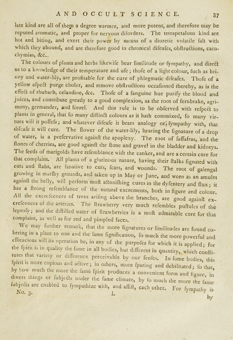 late kind are all of them a degree warmer, and more potent, and therefore may be reputed aromatic, and proper for nervous diforders. The tetrapetalous kind arc hot and biting, and exert their power by means of a diuretic volatile fait with which they abound, and are therefore good in chronical difeafes, obftru£lions, caco- chymias. See,. The colours of plants and herbs likewife bear fimilitude or fympathy, and direct us to a knowledge of their temperature and ufe; thofe of a light colour, fuch as bri- ony and water-lily, are profitable for the cure of phlegmatic difeafes. Thofe of a yellow afpeft purge choler, and remove obftru&ions occafioned thereby, as is the effe6t of rhubarb, celandine, Sec. Thofe of a fanguine hue purify the blood and juices, and contribute greatly to a good complexion, as the root of fernbrake, agri- mony, germander, and forrel. And this rule is to be obferved with refpe£t to plants in general, that fo many diftinft colours as it hath commixed, fo many vir- tues will it pofiefs; and whatever difeafe it bears analogy or* fympathy with, that dileafe it will cure. The flower of the water-lily, bearing the fignature of a drop of water, is a prefervative againft the apoplexy. The root of faffafras, and the Hones of cherries, are good againft the ftone and gravel in the bladder and kidneys. The feeds of marigolds have refemblance with the canker, and are a certain cure for that complaint. All plants of a glutinous nature, having their ftalks fignated with cuts and ftabs, are fanative to cuts, fears, and wounds. The root of galen<raL growing in marftiv grounds, and taken up in May or June, and worn as an amulet againft tne belly, will perform moft aftonifhing cures in the dyfentery and flux* it has a ftrong refemblance of the natural excrements, both in figure and colour All the excrefcences of trees arifing above the branches, are good againft ex- crefcences of the arteries. The ftrawberry very much refembles puftules of the leprofy • and the diftilled water of ft raw berries is a moft admirable cure for that complaint, as well as for red and pimpled faces. We may further remark, that the more fignatures or fimilitudes are found co- hering in a plant to one and the fame fignification, fo much the more powerful and efficacious will its operation be, in any of the purpofos for which it is applied- for the 'pint is m quality the fame in all bodies, but different in quantity, which conlii- tutes that variety or difference perceivable by our fenfes. In fome bodies, this fptrtt is more copious and atlive; in others, more fparing and debilitated; fo that by how much the more the fame fpirit produces a convenient form and figure in divers things or fubj.ft, under the fame climate, by (0 much the more the fame lubjeds are enabled to fympathize with, and affift, each other. For fympathy is I\o. 3. x. by