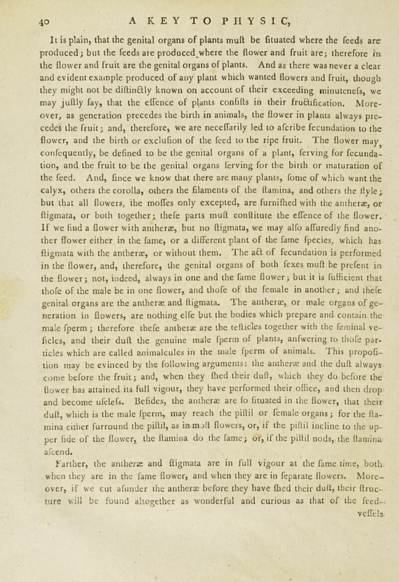 It is plain, that the genital organs of plants mult be fituated where the feeds are produced; but the feeds are produced where the flower and fruit are; therefore in the flower and fruit are the genital organs of plants. And as there was never a clear and evident example produced of any plant which wanted flowers and fruit, though they might not be diftinflly known on account of their exceeding minutenefs, we may juftly fay, that the eflence of plants confifls in their fructification. More- over, as generation precedes the birth in animals, the flower in plants always pre- cedes the fruit; and, therefore, we are neceflarily led to aferibe fecundation to the flower, and the birth or exclufion of the feed to the ripe fruit- The flower may? confequently, be defined to be the genital organs of a plant, ferving for fecunda- tion, and the fruit to be the genital organs ferving for the birth or maturation of the feed. And, fince we know that there are many plants, fome of which want the calyx, others the corolla, others the filaments of the (lamina, and others the ilyle; but that all flowers, the moffes only excepted, are furnilhed with the antherae, or ftigmata, or both together; thefe parts mud conllitute the eflence of the flower. If we find a flower with antherae, but no ftigmata, we may alfo aflurediy find ano- ther flower either in the fame, or a different plant of the fame fpecies, which has ftigmata with the antherae, or without them. The a£l of fecundation is performed in the flower, and, therefore, the genital organs of both fexes mull be prefent in the flower; not, indeed, always in one and the fame flower; but it is fufficient that thofe of the male be in one flower, and thofe of the female in another; and thefe genital organs are the antherae. and ftigmata. The antherae, or male organs of ge- neration in flowers, are nothing elfe but the bodies which prepare and-contain the male foerm ; therefore thefe antherae are the tefticies together with the feminal ve- ficles, and their dull the genuine male fperm of plants, anfwering to thofe par- ticles which are called animalcules in the male fperm of animals. 1 his propofi- tion may be evinced by the following arguments: the antherae and the dull always come before the fruit; and, when they fhed their duft, which they do before the flower has attained its full vigour, they have performed their office, and then drop and become ufelefs. Befides, the antherae are fo fituated in the flower, that their duft, which is the male fperm, may reach the piftil or female organs; for the (la- mina either furround the piftil, as in null flowers, or, if the piftil incline to the up- per fide of the flower, the llamina do the fame; or, if the piftil nods, the (lamina afeend. Farther, the antherae and ftigmata are in full vigour at the fame time, both when they are in the fame flower, and when they are in fepaiate flowers. More- over, if we cut afunder the antherae before they have fhed their duft, their ftruc- tore will be found altogether as wonderful and curious as that of the feed-** vefiela