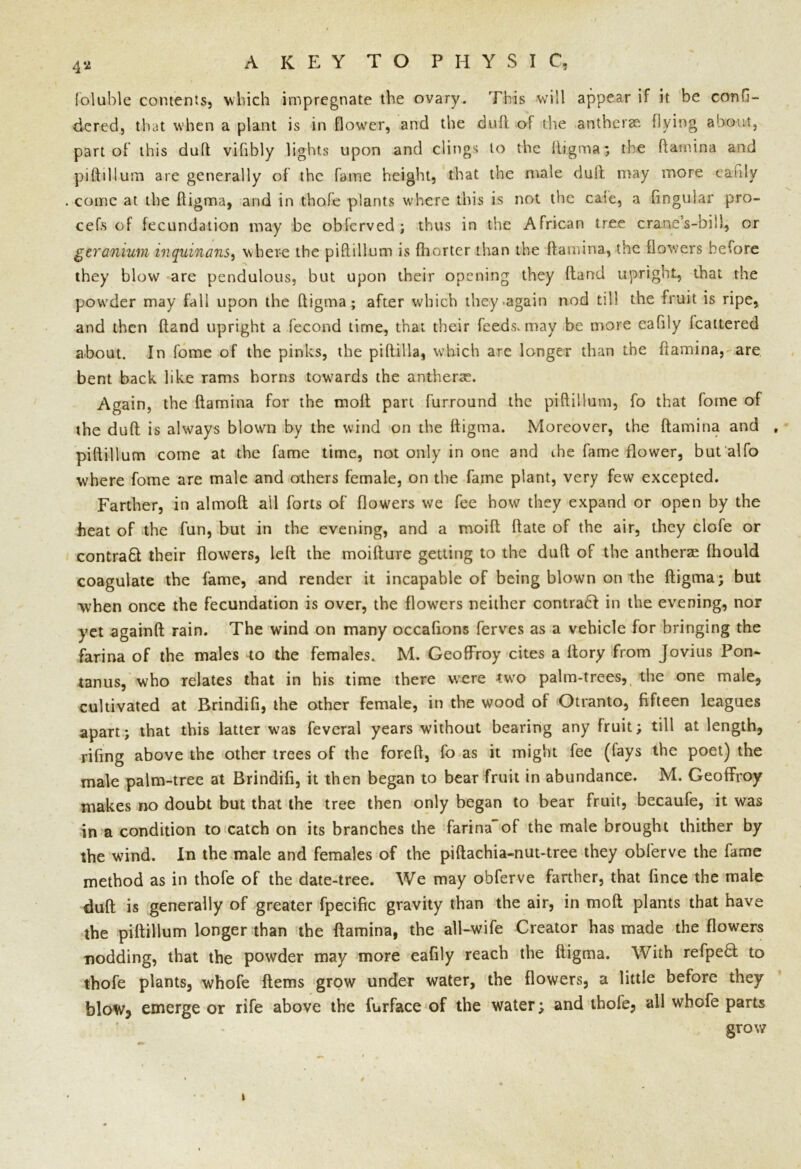 fallible contents, which impregnate the ovary. This will appear if it be confi- dered, that when a plant is in flower, and the dull of the antherae flying about, part of’ this duff vifibly lights upon and clings to the fligma; the ftatnuaa and piftillum are generally of the faine height, that the male dull may more eaftly come at the fligma, and in thofe plants where this is not the cate, a lingular pro- cefs of fecundation may be obfcrved ; thus in the African tree crane’s-bill, or geranium inquinans, where the piftillum is fhorter than the ft a min a, the flowers before they blow are pendulous, but upon their opening they fland upright, that the powder may fall upon the fligma; after which they .again nod till the fruit is ripe, and then {land upright a fecond time, that their feeds, may be more eaftly Icattered about. In fome of the pinks, the piftilla, which are longer than the {lamina, are bent back like rams horns towards the antherae. Again, the {lamina for the tnofl part furround the piftillum, fo that fome of the duft is always blown by the wind on the fligma. Moreover, the (lamina and , piftillum come at the fame time, not only in one and the fame flower, but alfo where fome are male and others female, on the fame plant, very few excepted. Farther, in almoft ail forts of flowers we fee how they expand or open by the heat of the fun, but in the evening, and a rnoifl ftate of the air, they clofe or contract their flowers, left the moifture getting to the dull of the antherae fhould coagulate the fame, and render it incapable of being blown on the fligma; but when once the fecundation is over, the flowers neither contra£l in the evening, nor yet againft rain. The wind on many occaftons ferves as a vehicle for bringing the farina of the males to the females. M. Geoffroy cites a ftory from Jovius Pon- tanus, who relates that in his time there were -two palm-trees, the one male, cultivated at Rrindifi, the other female, in the wood of Otranto, fifteen leagues apart; that this latter was feveral years without bearing any fruit; till at length, rifing above the other trees of the forefl, fo as it might fee (fays the poet) the male palm-tree at Brindifi, it then began to bear fruit in abundance. M. Geoffroy makes no doubt but that the tree then only began to bear fruit, becaufe, it was in a condition to catch on its branches the farina'of the male brought thither by the wind. In the male and females of the piftachia-nut-tree they obferve the fame method as in thofe of the date-tree. We may obferve farther, that fince the male dull is generally of greater fpecific gravity than the air, in moft plants that have the piftillum longer than the (lamina, the all-wife Creator has made the flowers nodding, that the powder may more eaftly reach the fligma. With refpe£l to thofe plants, whofe ftems grow under water, the flowers, a little before they blow, emerge or rife above the furface of the water; and thofe, all whofe parts grow