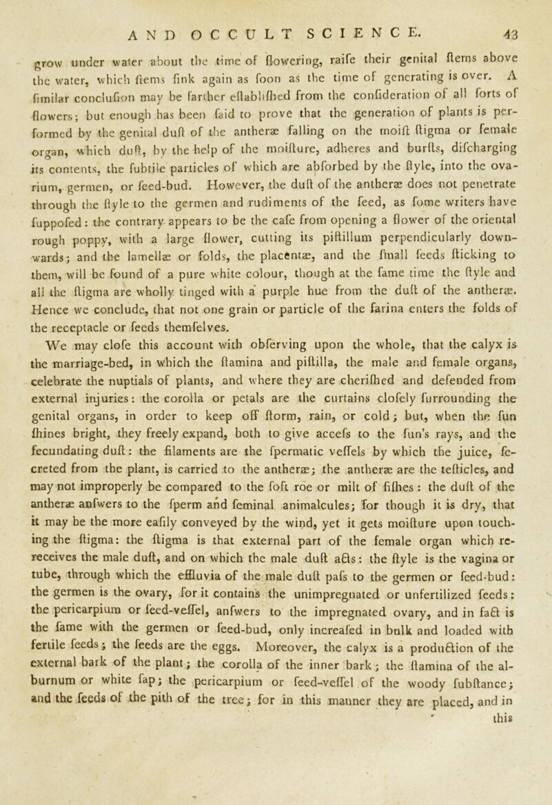 grow under water about the time of flowering, raife their genital Items above the water, which Items fink again as foon as the time of generating is over. A fimilar conclufion may be farther eflablifhed from the confideration of al! forts of flowers; but enough has been find to prove that the generation of plants is per- formed by the genital dufi of the antherae falling on the moift ftigma or female organ, which duft, by the help of the moifture, adheres and burfts, difcharging its contents, the fubtile particles of which are abforbed by the flyle, into the ova- rium, germen, or feed-bud. However, the duft of the antherae does not penetrate through the flyle to the germen and rudiments of the feed, as fome writers have fuppofed: the contrary appears to be the cafe from opening a flower of the oriental rough poppy, with a large flower, cutting its piftilium perpendicularly down- wards; and the lamellae or folds, the placentae, and the fmall feeds flicking to them, will be found of a pure white colour, though at the fame time the flyle and all the ftigma are wholly tinged with a purple hue from the dull of the antherae. Hence we conclude, that not one grain or particle of the farina enters the folds of the receptacle or feeds themfelves. We may clofe this account with obferving upon the whole, that the calyx is the marriage-bed, in which the ftamina and piftilla, the male and female organs, celebrate the nuptials of plants, and where they are cherifhed and defended from external injuries: the corolla or petals are the curtains clofely furrounding the genital organs, in order to keep off* ftorm, rain, or cold ; but, when the fun fhines bright, they freely expand, both to give accefs to the fun’s rays, and the fecundating duft: the filaments are the fpermatic veffels by which the juice, fe- creted from the plant, is carried to ihe antherae; the antherae are the tefticles, and may not improperly be compared to the foft roe or milt of fifties : the duft of the antherae anfwers to the fperm and feminal animalcules; Tor though it is dry, that it may be the more eafily conveyed by the wind, yet it gets moifture upon touch- ing the ftigma: the ftigma is that external part of the female organ which rc- receives the male duft, and on which the male duft a£ts: the flyle is the vagina or tube, through which the effluvia of the male dull pafs to the germen or feed-bud: the germen is the ovary, lor it contains the unimpregnated or unfertilized feeds: the pericarpium or feed-veftel, anfwers to the impregnated ovary, and in fa£l is the fame with the germen or feed-bud, only increafed in bulk and loaded with fertile feeds; the feeds are the eggs. Moreover, the calyx is a produ£lion of the external baik of the plant; the corolla of the inner bark; the ftamina of the al- burnum or white fap; the pericarpium or feed-veftel of the woody fubftancc; and the feeds of the pith of the tree; for in this manner they are placed, and in ' this