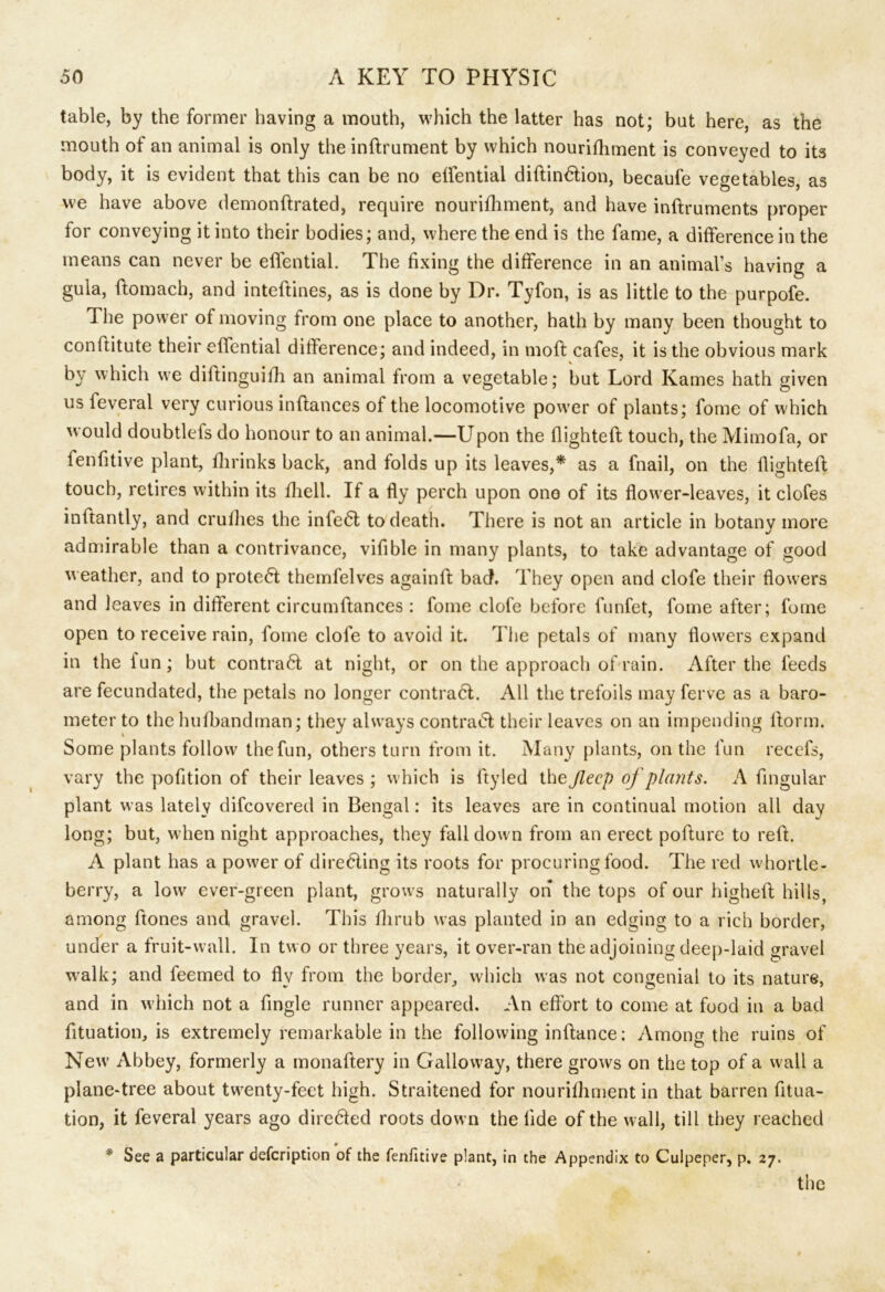 table, by the former having a mouth, which the latter has not; but here, as the mouth of an animal is only the inftrument by which nourifhment is conveyed to its body, it is evident that this can be no effential didindtion, becaufe vegetables, as we have above demondrated, require nourifhment, and have indruments proper for conveying it into their bodies; and, where the end is the fame, a difference in the means can never be effential. The fixing the difference in an animal’s having a gula, flomach, and inteftines, as is done by Dr. Tyfon, is as little to the purpofe. The power of moving from one place to another, hath by many been thought to conftitute their effential difference; and indeed, in mod cafes, it is the obvious mark by which we diftinguifh an animal from a vegetable; but Lord Karnes hath given us feveral very curious inflances of the locomotive power of plants; fome of which would doubtlefs do honour to an animal.—Upon the flighted touch, the Mimofa, or fenfitive plant, fhrinks back, and folds up its leaves,* as a fnail, on the flighted touch, retires within its fhell. If a fly perch upon ono of its flower-leaves, it clofes inftantly, and cruflies the infe<5t to death. There is not an article in botanv more admirable than a contrivance, vifible in many plants, to take advantage of good weather, and to protect themfelves again A bad. They open and clofe their flowers and leaves in different circumdances : fome clofe before funfet, fome after; fome open to receive rain, fome clofe to avoid it. The petals of many flowers expand in the iun; but contra6l at night, or on the approach of rain. After the feeds are fecundated, the petals no longer contraft. All the trefoils may ferve as a baro- meter to the hulbandman; they always contract their leaves on an impending dorm. Some plants follow the fun, others turn from it. Many plants, on the fun recefs, vary the pofition of their leaves ; which is dy led the Jlecp of plants. A Angular plant was lately difcovered in Bengal: its leaves are in continual motion all day long; but, when night approaches, they fall down from an erect podure to red. A plant has a power of directing its roots for procuring food. The red whortle- berry, a low ever-green plant, grows naturally on the tops of our highed hills, among ftones and gravel. This flirub was planted in an edging to a rich border, under a fruit-wall. In two or three years, it over-ran the adjoining deep-laid gravel walk; and feemed to fly from the border, which was not congenial to its nature, and in which not a Angle runner appeared. An effort to come at food in a bad fituation, is extremely remarkable in the following indance; Among the ruins of New Abbey, formerly a monadery in Galloway, there grows on the top of a wall a plane-tree about twenty-feet high. Straitened for nourifhment in that barren fitua- tion, it feveral years ago dire&ed roots down the fide of the wall, till they reached * See a particular defcription of the fenfitive plant, in the Appendix to Culpeper, p. 27.