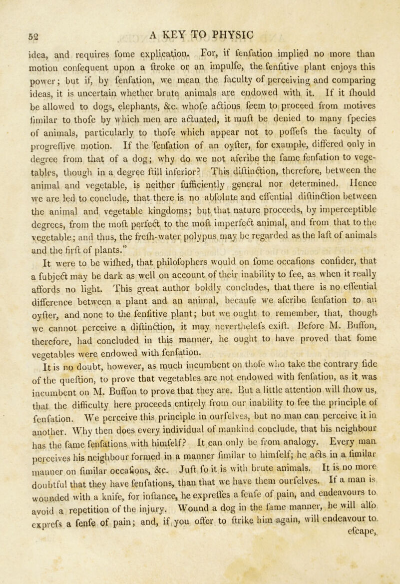 idea, and requires fome explication. For, if fenfation implied no more than motion confequent upon a ftroke or an impulfe, the fenfitive plant enjoys this power; but if, by fenfation, we mean the faculty of perceiving and comparing ideas, it is uncertain whether brute animals are endowed with it. If it fhould be allowed to dogs, elephants, &c. whofe adtions feem to proceed from motives limilar to thofe by which men are adluated, it muft be denied to many fpecies of animals, particularly to thofe which appear not to poffefs the faculty of progreflive motion. If the fenfation of an oyffer, for example, differed only in decree from that of a dog; whv do we not afcribe the fame fenfation to vege- tables, though in a degree ftill inferior? This diftindlion, therefore, between the animal and vegetable, is neither Sufficiently general nor determined. Hence we are led to conclude, that there is no abfolute and effential diftindtion between the animal and vegetable kingdoms; but that nature proceeds, by imperceptible degrees, from the mold perfedt to the moft imperfedt animal, and from that to the vegetable; and thus, the frelh-water polypus may be regarded as the laft of animals and the firft of plants.” It were to be willied, that philofophers would on fome occalions confider, that a fubjedt may be dark as well on account of their inability to fee, as when it really affords no light. This great author boldly concludes, that there is no effential difference between a plant and an animal, becaufe we afcribe fenfation to an oyffer, and none to the fenfitive plant; but we ought to remember, that, though we cannot perceive a diftindlion, it may nevertheless exiff. Before M. Buffon, therefore, had concluded in this manner, he ought to have proved that fome vegetables were endowed with fenfation. It is no doubt, however, as much incumbent on thofe who take the contrary Side of the queftion, to prove that vegetables are not endowed with fenlation, as it was incumbent on M. Buffon to prove that they are. But a little attention will fliow us, that the difficulty here proceeds entirely from our inability to fee the principle of fenfation. We perceive this principle in ourfelves, but no man can perceive it in another. Why then does every individual of mankind conclude, that his neighbour has the fame fenfations with himfelf ? It can only be from analogy. Every man perceives his neighbour formed in a manner Similar to himfelf; he aHs in a limilar manner on Similar occalions, &c. Juft fo it is with brute animals. It is no more doubtful that they have fenfations, than that we have them ourfelves. If a man is wounded with a knife, for inftance, he exprefles a fenfe of pain, and endeavours to avoid a repetition of the injury. Wound a dog in the lame manner, he will alio exprefs a fenfe of pain; and, if you offer to Strike him again, will endeavour to p efcape,.