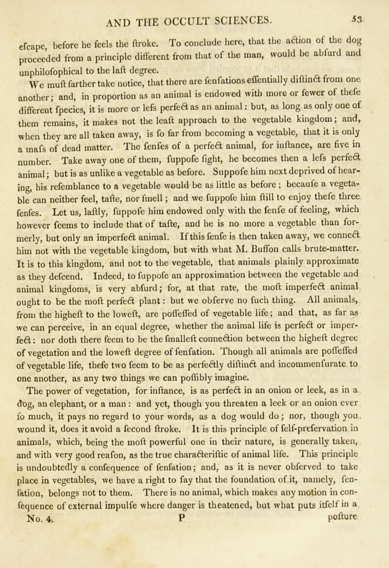 efcape, before he feels the ftroke. To conclude here, that the adion of the dog proceeded from a principle different from that of the man, would he ahlurd and unphilofophical to the laft degree. We muff farther take notice, that there are ienfations effentially diftind from one another; and, in proportion as an animal is endowed with more or fewer of thefe different fpecies, it is more or lefs perfed as an animal: but, as long as only one of them remains, it makes not the lead approach to the vegetable kingdom; and, when they are all taken away, is fo far from becoming a vegetable, that it is only a mafs of dead matter. The fenfes of a perfed animal, for inftance, are five in number. Take away one of them, fuppofe fight, he becomes then a lefs perfed animal; but is as unlike a vegetable as before. Suppofe him next deprived of hear- ing, his refemblance to a vegetable would be as little as before ; becaufe a vegetar ble can neither feel, tafle, nor fmell; and we fuppofe him Hill to enjoy thefe three fenfes. Let us, laftly, fuppofe him endowed only with the fenfe of feeling, which however feems to include that of tafte, and he is no more a vegetable than for- merly, but only an imperfed animal. If this fenfe is then taken away, we conned him not with the vegetable kingdom, but with what M. Buffon calls brute-matter. It is to this kingdom, and not to the vegetable, that animals plainly approximate as they defcend. Indeed, to fuppofe an approximation between the vegetable and animal kingdoms, is very abfurd; for, at that rate, the moft imperfed animal ought to be the moft perfed plant: but we obferve no fuch thing. All animals, from the higheft to the loweft, are poffeffed of vegetable life; and that, as far as we can perceive, in an equal degree, whether the animal life is perfed or imper- fed : nor doth there feem to be the fmalleft connedion between the higheft degree of vegetation and the loweft degree of fenfation. Though all animals are poffeffed of vegetable life, thefe two feem to be as perfedly diftind and incommenfurate to one another, as any two things we can poftibly imagine. The power of vegetation, for inftance, is as perfed in an onion or leek, as in a dog, an elephant, or a man : and yet, though you threaten a leek or an onion ever fo much, it pays no regard to your words, as a dog would do; nor, though you wound it, does it avoid a fecond ftroko. It is this principle of felf-prefervation in animals, which, being the moft powerful one in their nature, is generally taken, and with very good reafon, as the true charaderiftic of animal life. This principle is undoubtedly a confequence of fenfation; and, as it is never obferved to take place in vegetables, we have a right to fay that the foundation of it, namely, fen- fation, belongs not to them. There is no animal, which makes any motion in con- fequence of external impulfe where danger is theatened, but what puts itfelf in a No. 4. P pofture