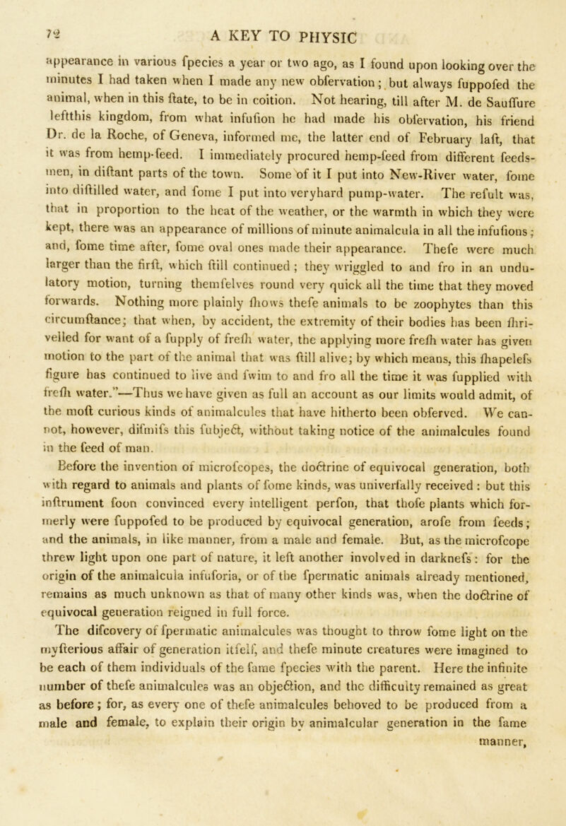 appearance in various fpecies a year or two ago, as I found upon looking over the minutes I had taken when I made any new obfervation; but always fuppofed the animal, when in this Pate, to be in coition. Not hearing, till after M. de Saufiure 1 eftthis kingdom, from what infufion he had made his obfervation, his friend Dr. de la Roche, of Geneva, informed me, the latter end of February laft, that it was from hemp-feed. I immediately procured hemp-feed from different feeds- men, in diftant parts of the town. Some of it I put into New-River water, fotne into diPilled water, and fome I put into veryhard pump-water. The refult was, that in proportion to the heat of the weather, or the warmth in which they were kept, there was an appearance of millions of minute animalcula in all the infufions; and, fome time after, fome oval ones made their appearance. Thefe were much larger than the PrP, which ftill continued ; they wriggled to and fro in an undu- latory motion, turning themfelves round very quick all the time that they moved forwards. Nothing more plainly fhows thefe animals to be zoophytes than this circumPance; that w hen, by accident, the extremity of their bodies has been fliri- veiied for want of a fupply of frefh water, the applying more frefh water has given motion to the part of the animal that was Pill alive; by which means, this fhapelefs figure has continued to live and fwim to and fro all the time it was fupplied with frefh water.’’—Thus we have given as full an account as our limits would admit, of the moft curious kinds of animalcules that have hitherto been obferved. We can- not, however, difmifs this fubjedt, without taking notice of the animalcules found in the feed of man. Before the invention of microfcopes, the dobtrine of equivocal generation, both with regard to animals and plants of fome kinds, was univerfally received : but this anPrument foon convinced every intelligent perfon, that thofe plants which for- merly were fuppofed to be produced by equivocal generation, arofe from feeds; and the animals, in iike manner, from a male and female. But, as the rnicrofcope threw light upon one part of nature, it left another involved in darknefs : for the origin of the animalcula infuforia, or of the fpermatic animals already mentioned, remains as much unknown as that of many other kinds was, w hen the do&rine of equivocal generation reigned in full force. The difcovery of fper matic animalcules was thought to throw fome light on the mvfrerious affair of generation itfelf, and thefe minute creatures were imagined to be each of them individuals of the fame fpecies with the parent. Here the infinite number of thefe animalcules was an obje&ion, and the difficulty remained as great as before; for, as every one of thefe animalcules behoved to be produced from a male and female, to explain their origin by animalcular generation in the fame manner,