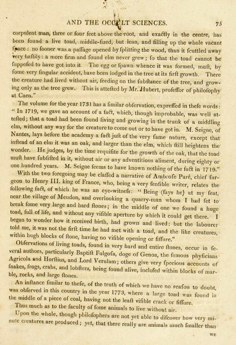 A, • r •> AND THE OCd^LT SCIENCES. 75 corpulent man, three or four feet above theVoot, and exa6lly in the centre, has been founds a live toad, middle-fized, but lean, and filling up the whole vacant jpace: no fooner was a paflage opened by fplitting the wood, than it fcuttled away ▼ery baftily : a more firm and found elm never grew; fo that the toad cannot be fuppoled to have got into it. The egg or i’pawn whence it was formed, mull, by fome very fingular accident, have been lodged in the tree at its firft growth. There the creature had lived without air, feeding on the fubftance of the tree, and grow- ing only as the tree grew. This is attefted by Mr.'Hubert, profeflor of pbilofophy at Caen.” Ihe volume for the year 1731 has a fimilar obfervation, expreffed in thefe words: In 1719, we gave an account of a fa6t, which, though improbable, was well at- tefted; that a toad had been found living and growing in the trunk of a middling elm, without any way for the creature to come out or to have got in. M. Seigne, of Nantes, lays before the academy a fa6l juft of the very fame nature, except that mftead of an elm it was an oak, and larger than the elm, which ftill heightens the wonder. He judges, by the time requifite for the growth of the oak, that the toad muft have fubfifted m it, without air or any adventitious aliment, during eighty or one hundred years. M. Seigne feems to have known nothing of the faft in°1719.” With the two foregoing may be clafied a narrative of Ambrofe Pan4, chief fur- geon to Henry III king of France, who, being a very fenfible writer, relates the following faft, of which he was an eye-witnefs: “ Being (fays he) at my feat, near the village of Meudon, and overlooking a quarry-man whom I had fet to break fome very large and hard ftones; in the middle of one we found a huge toad, full of life, and without any vifible aperture by which it could get there I began to wonder how it received birth, had grown and lived: but the labourer told me it was not the firft time he had met with a toad, and the like creatures ■ within hugh blocks of ftone, having no vifible opening or fiflure.” Ob ervations of living toads, found in very hard and entire ftones, occur in fe- veial authors, particularly Baptift Fulgofa, doge of Genoa, the famous phyficians Agricola and Horftms and Lord Veru.am; others give very fpecious accounts of f akes, frogs, crabs, and lobfters, being found alive, inc.ofed within blocks of mar- ble, rocks, and large ftones. An inftance fimilar to thefe, of the truth of which we have no reafon to doubt was obferved in this country in the year 1773, where a large toad was found in the middle of a piece of coal, having not the leaft vifible crack or fiffure. I bus much as to the faculty of fome animals to live without air Upon the whole, though philofophers are not yet able to difcover how very mi- nute features are produced ; yet, that there really are animals much fmaller than we