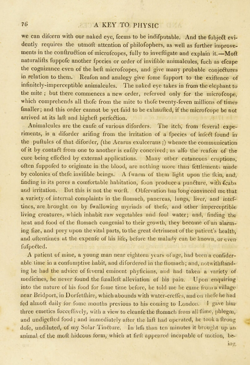 we can difcern with our naked eye, feems to be indifputable. And the fubjed evi- dently requires the utmolt attention of philofophers, as well as further improve- ments in the conftrudion of microlcopes, fully to inveftigate and explain it.—Moft naturalifts fuppofe another fpecies or order of invifible animalcules, fuch as efcape the cognizance even of the heft microfcopes, and give many probable conjectures in relation to them. Reafon and analogy give fome iupport to the exigence of infinitely-imperceptible animalcules. The naked eye takes in from the elephant to the mite ; but there commences a new order, referved only for the microfcope, which comprehends all thofe from the mite to thole twenty-feven millions of times fmaller; and this order cannot be yet laid to be exhaufted, if the microfcope be not arrived at its laffc and highelt perfection. Animalcules are the caufe of various diforders. The itch, from feveral expe- riments, is a diforder arifing from the irritation of a fpecies of infeCt found in the pultules of that diforder, (the Acarus exulcerans ;) w hence the communication ot it by contaCt from one to another is eafily conceived; as alfo the reafon of the cure being effected by external applications. Many other cutaneous eruptions, often fuppofed to originate in the blood, are nothing more than fettlements made by colonies of thefe invifible beings. A fwarm of them light upon the fkin, and, finding in its pores a comfortable habitation, foon produce a punCture, with 4cabs and irritation. But this is not the worlt. Obfervation has long convinced me that a variety of internal complaints in the ftomacb, pancreas, lungs, liver, and intel- tines, are brought on by fwallowing myriads of thefe, and other imperceptible living creatures, which inhabit raw' vegetables and foul water; and, finding the heat and food of the ftomach congenial to their growth, they become of an alarm- ing lize, and prey upon the vital parts, to the great detriment of the patient’s health, and oftentimes at the expenfe of his life, before the malady can be known, or even fufpeCted. A patient of mine, a young man near eighteen years of age, had been a confider- able time in a confumptive habit, and difordered in the ftomach; and, notwithftand- ing he had the advice of feveral eminent phyficians, and had taken a variety of medicines, he never found the fmalleit alleviation of his pain. Upon enquiring into the nature of his food for fome time before, he told me he came from a village near Bridport, in Dorfetfhire, which abounds with water-creifes, and on thefe he had fed almolt daily for fome months previous to his coming to London. 1 gave him three emetics fuccefiively, with a view7 to cleanie the ftomach from all flime, phlegm, and undigefted food; and immediately after the laft had operated, he took a Itrong dofe, undiluted, of my Solar Tin dure. In lefs than ten minutes it brought up an animal of the molt hideous form, wdiich at firft appeared incapable of motion, he-