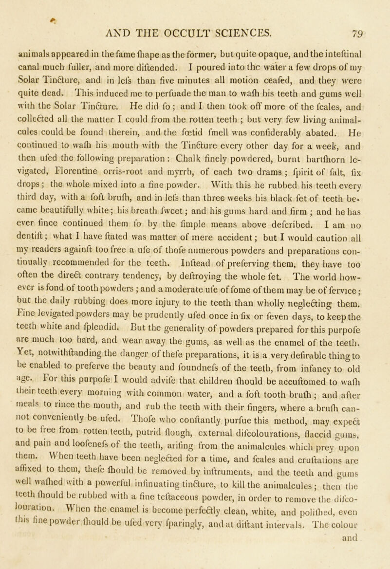 animals appeared in the fame fhape as the former, but quite opaque, and the inteftinal canal much fuller, and more diftended. I poured into the water a few drops of my Solar Tincture, and in lefs than five minutes all motion ceafed, and they were quite dead. This induced me to perfuade the man to wafh his teeth and gums well with the Solar TinHure. He did fo ; and I then took off more of the fcales, and collected all the matter I could from the rotten teeth ; but very few living animal- cules could be found therein, and the foetid fmell was confiderably abated. He continued to wafh his mouth with the TinCture every other day for a week, and then ufed the following preparation : Chalk finely powdered, burnt hartfhorn le- vigated, Florentine orris-root and myrrh, of each two drams ; fpirit of fait, fix drops; the whole mixed into a fine powder. With this he rubbed his teeth every third day, with a loft brufh, and in lefs than three weeks his black fet of teeth be- came beautifully white; his breath fweet; and his gums hard and firm ; and he has ever lince continued them fo by the frniple means above defcribed. I am no dentift; what I have ftated was matter of mere accident; but I would caution all my readers againft too free a ufe of thofe numerous powders and preparations con- tinually recommended for the teeth. Inftead of preferving them, they have too often the dire6t contrary tendency, by deftroying the whole fet. The world how- ever is fond of tooth powders; and a moderate ufe of fome of them may be of fervice; but the daily rubbing does more injury to the teeth than wholly neglecting them. Fine levigated powders may be prudently ufed once in fix or feven days, to keep the teeth white and fpiendid. But the generality of powders prepared for this purpofe aie much too hard, and wear away the gums, as well as the enamel of the teeth. \ et, notwithftanding the danger of thefe preparations, it is a very defirable thing to be enabled to preferve the beauty and foundnefs of the teeth, from infancy to old age. For this purpofe I would advife that children fhould be accuftomed to wafh then teeth every morning with common water, and a foft tooth brufh; and after meals to rince the mouth, and rub the teeth with their fingers, where a brufh can- not conveniently be ufed. Thofe who conftantly purfue this method, may expeCt to be tree from rotten teeth, putrid flough, external difcolourations, flaccid gums, and pain and loolenels of the teeth, aiding from the animalcules which prey upon them. When teeth have been negleCted for a time, and fcales and cruftations are affixed to them, thefe fhould be removed by inftruments, and the teeth and gums well wafhed with a powerful infinuating tin&ure, to kill the animalcules; then the teeth fhould be rubbed with a fine teftaceous powder, in order to remove the deco- louration. When the enamel is become perfectly clean, white, and poliflied, even t us fine powdei fhould be ufed very fparingly, and at diftant intervals. The colour and