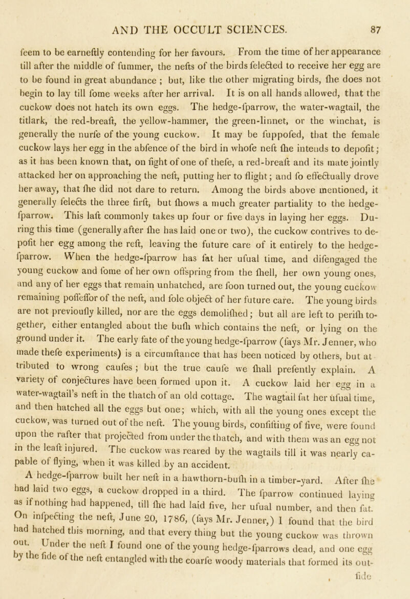 feem to be earneftly contending for her favours. From the time of her appearance till after the middle of fummer, the nefts of the birds fele6ied to receive her egg are to be found in great abundance ; but, like the other migrating birds, Ihe does not begin to lay till fome weeks after her arrival. It is on all hands allowed, that the cuckow does not hatch its own eggs. The hedge-fparrow, the water-wagtail, the titlark, the red-breaft, the yellow-hammer, the green-linnet, or the winchat, is generally the nurfe of the young cuckow. It may be luppofed, that the female cuckow lays her egg in the abfence of the bird in whofe neft fhe intends to depofit; as it has been known that, on light of one of thefe, a red-breaft and its mate jointly attacked her on approaching the neft, putting her to flight; and fo effefifually drove her away, that fhe did not dare to return. Among the birds above mentioned, it generally felects the three firft, but fhows a much greater partiality to the hedge- Iparrow. This laft commonly takes up lour or five days in laying her eggs. Du- ring this time (generally after fhe has laid one or two), the cuckow contrives to de- polit her egg among the reft, leaving the future care of it entirely to the hedge- Iparrow. When the hedge-fparrow' has lat her ufual time, and difengaged the }Oung cuckow and lome of her own offspring from the fhell, her own young ones, and any of her eggs that remain unhatched, are foon turned out, the young cuckow remaining poflefforof the neft, and lole obje6t of her future care. The young birds aie not previoufly killed, nor are the eggs demohfhed; but all are left to perifli to- gether, either entangled about the bulli which contains the neft, or lying on the ground undei it. The early fate of the young hedge-lparrow (fays Mr. Jenner, w;ho made thefe experiments) is a circumftance that has been noticed by others, but at tiibuted to wrong caufes ; but the true caufe we fhall prefently explain. A variety of conjeaures have been formed upon it. A cuckow laid her egg in a water-wagtail’s neft in the thatch of an old cottage. The wagtail fat her ufual time, and then hatched all the eggs but one; which, with all the young ones except the cuckow, was turned out of the neft. The young birds, confilting of five, were found upon the rafter that projected from under the thatch, and with them was an egg not in the leaft injured. The cuckow was reared by the wagtails till it was nearly ca- pable of flying, when it was killed by an accident. A hedge-fparrow built her neft in a hawthorn-bufli in a timber-yard. After fhe had laid two eggs, a cuckow dropped in a third. The fparrow continued laving as if nothing had happened, till fhe had laid five, her ufual number, and then Vat On mfpeaing the neft, June 20, 1786, (fays Mr. Jenner,) 1 found that the bird had hatched this morning, and that every thing but the young cuckow was thrown ut. Undei the neft I found one of the young hedge-lparrowrs dead, and one egg y t e fide of the neft entangled with the coarfe woody materials that formed its out- fid e