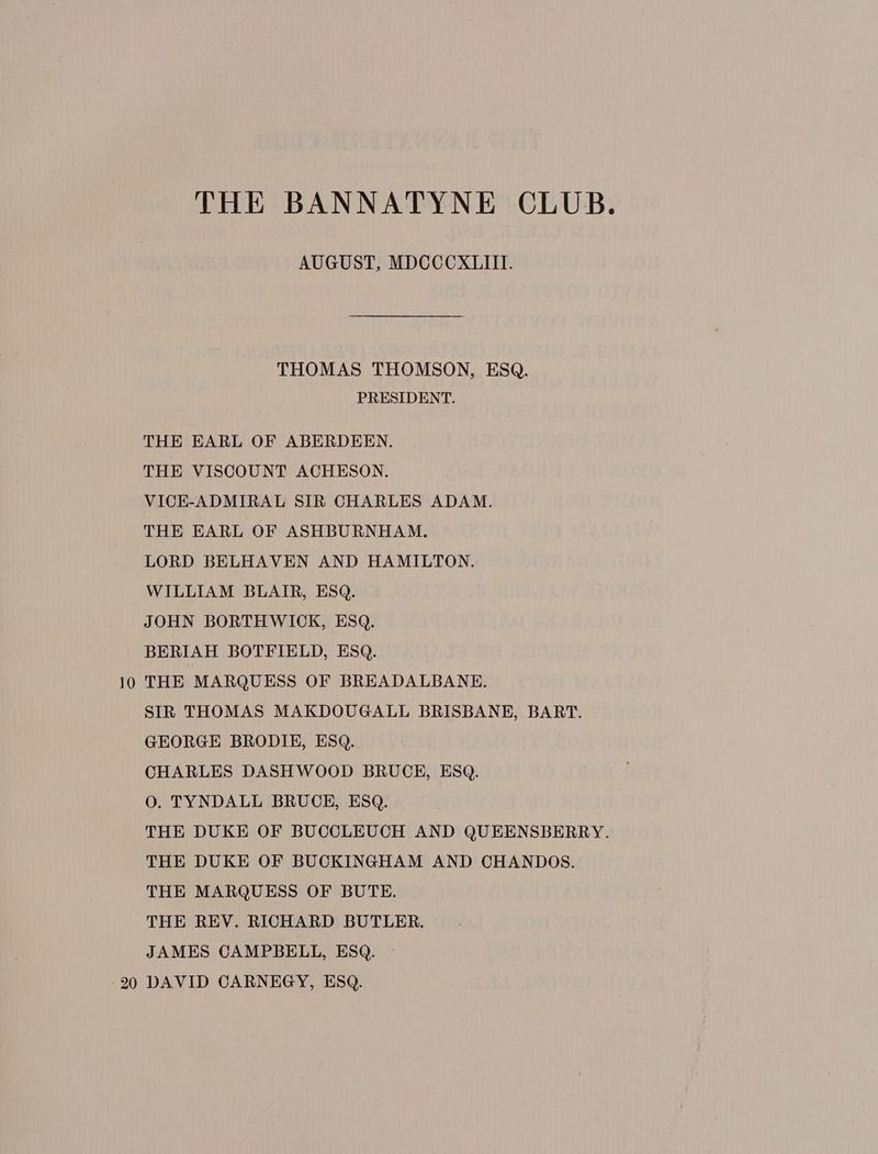 THE BANNATYNE CLUB. AUGUST, MDCCCXLIII. THOMAS THOMSON, ESQ. PRESIDENT. THE EARL OF ABERDEEN. THE VISCOUNT ACHESON. VICE-ADMIRAL SIR CHARLES ADAM. THE EARL OF ASHBURNHAM. LORD BELHAVEN AND HAMILTON. WILLIAM BLAIR, ESQ. JOHN BORTHWICK, ESQ. BERIAH BOTFIELD, ESQ. 10 THE MARQUESS OF BREADALBANE. SIR THOMAS MAKDOUGALL BRISBANE, BART. GEORGE BRODIE, ESQ. CHARLES DASHWOOD BRUCE, ESQ. O. TYNDALL BRUCE, ESQ. THE DUKE OF BUCCLEUCH AND QUEENSBERRY. THE DUKE OF BUCKINGHAM AND CHANDOS. THE MARQUESS OF BUTE. THE REV. RICHARD BUTLER. JAMES CAMPBELL, ESQ. 20 DAVID CARNEGY, ESQ.