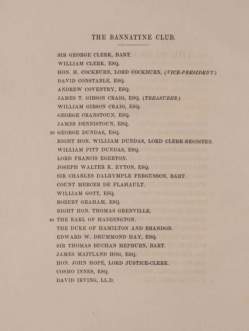 40 SIR GEORGE CLERK, BART. HON. H. COCKBURN, LORD COCKBURN, (VICE-PRESIDENT) JAMES T. GIBSON CRAIG, ESQ. (TREASURER.) GEORGE CRANSTOUN, ESQ. JAMES DENNISTOUN, ESQ. GEORGE DUNDAS, ESQ. RIGHT HON. WILLIAM DUNDAS, LORD CLERK-REGISTER. LORD FRANCIS EGERTON. JOSEPH WALTER K. EYTON, ESQ. SIR CHARLES DALRYMPLE FERGUSSON, BART. COUNT MERCER DE FLAHAULT. ROBERT GRAHAM, ESQ. RIGHT HON. THOMAS GRENVILLE. THE EARL OF HADDINGTON. THE DUKE OF HAMILTON AND BRANDON. EDWARD W. DRUMMOND HAY, ESQ. SIR THOMAS BUCHAN HEPBURN, BART. JAMES MAITLAND HOG, ESQ. HON. JOHN HOPE, LORD JUSTICE-CLERK. COSMO INNES, ESQ. DAVID IRVING, LL.D.