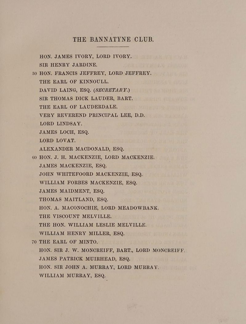 50 60 70 THE BANNATYNE CLUB. HON. JAMES IVORY, LORD IVORY. SIR HENRY JARDINE. HON. FRANCIS JEFFREY, LORD JEFFREY. THE EARL OF KINNOULL. DAVID LAING, ESQ. (SECRETARY.) SIR THOMAS DICK LAUDER, BART. THE EARL OF LAUDERDALE. VERY REVEREND PRINCIPAL LEE, D.D. LORD LINDSAY. JAMES LOCH, ESQ. LORD LOVAT. ALEXANDER MACDONALD, ESQ. HON. J. H. MACKENZIE, LORD MACKENZIE. JAMES MACKENZIE, ESQ. JOHN WHITEFOORD MACKENZIE, ESQ. WILLIAM FORBES MACKENZIE, ESQ. JAMES MAIDMENT, ESQ. THOMAS MAITLAND, ESQ. THE VISCOUNT MELVILLE. THE HON. WILLIAM LESLIE MELVILLE. WILLIAM HENRY MILLER, ESQ. THE EARL OF MINTO. JAMES PATRICK MUIRHEAD, ESQ. WILLIAM MURRAY, ESQ.