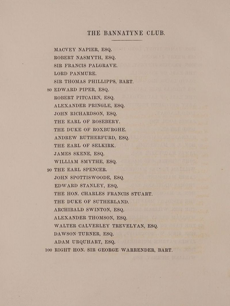 MACVEY NAPIER, ESQ. ROBERT NASMYTH, ESQ. SIR FRANCIS PALGRAVE. LORD PANMURE. SIR THOMAS PHILLIPPS, BART. 80 EDWARD PIPER, ESQ. ROBERT PITCAIRN, ESQ. ALEXANDER PRINGLE, ESQ. JOHN RICHARDSON, ESQ. THE EARL OF ROSEBERY. THE DUKE OF ROXBURGHE. ANDREW RUTHERFURD, ESQ. THE EARL OF SELKIRK. JAMES SKENE, ESQ. WILLIAM SMYTHE, ESQ. 90 THE EARL SPENCER. JOHN SPOTTISWOODE, ESQ. EDWARD STANLEY, ESQ, THE HON. CHARLES FRANCIS STUART. THE DUKE OF SUTHERLAND. ARCHIBALD SWINTON, ESQ. ALEXANDER THOMSON, ESQ. WALTER CALVERLEY TREVELYAN, ESQ. DAWSON TURNER, ESQ. ADAM URQUHART, ESQ. 100 RIGHT HON. SIR GEORGE WARRENDER, BART.