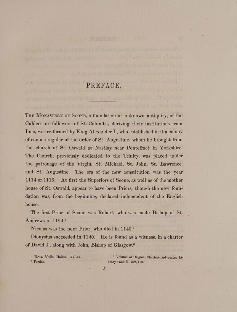 THE Monastery oF Scone, a foundation of unknown antiquity, of the Culdees or followers of St. Columba, deriving their institutions from Iona, was re-formed by King Alexander I., who established in it a colony of canons regular of the order of St. Augustine, whom he brought from the church of St. Oswald at Nastlay near Pontefract in Yorkshire. The Church, previously dedicated to the Trinity, was placed under the patronage of the Virgin, St. Michael, St. John, St. Lawrence, and St. Augustine. The era of the new constitution was the year 11140r1115. At first the Superiors of Scone, as well as of the mother house of St. Oswald, appear to have been Priors, though the new foun- dation was, iun the beginning, declared independent of the English house. The first Prior of Seone was Robert, who was made Bishop of St. Andrews in 11294 Nicolas was the next Prior, who died in 1140.2 Dionysius succeeded in 1140. He is found as a witness, in a charter of David I., along with John, Bishop of Glasgow.? 1 Chron. Mailr. Hailes. Ad. an. 5 Volume of Original Charters, Advocates Li- ? Fordun. brary; and N. 162, 170. b