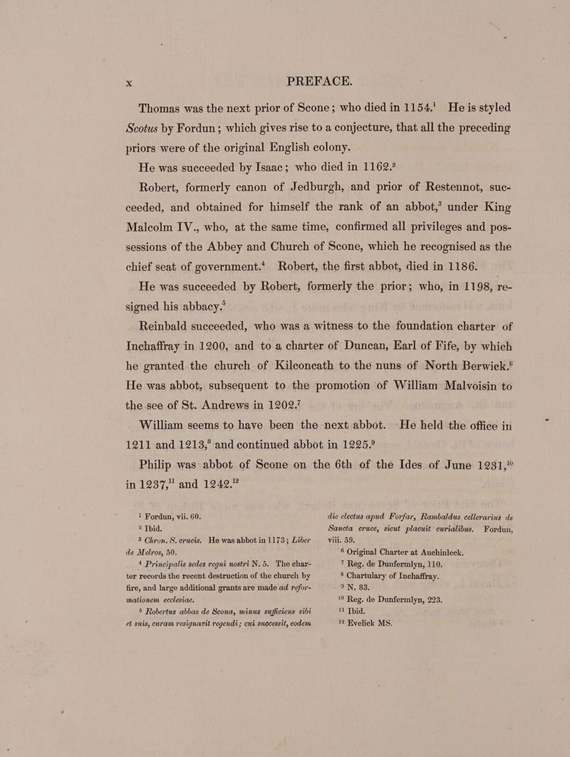 Thomas was the next prior of Scone; who died in 1154. He is styled Scotus by Fordun ; which gives rise to a conjecture, that all the preceding priors were of the original English colony. He was succeeded by Isaac; who died in 1162. Robert, formerly canon of Jedburgh, and prior of Restennot, suc- ceeded, and obtained for himself the rank of an abbot,’ under King Malcolm IV., who, at the same time, confirmed all privileges and pos- sessions of the Abbey and Church of Scone, which he recognised as the chief seat of government. Robert, the first abbot, died in 1186. He was succeeded by Robert, formerly the prior; who, in 1198, re- signed his abbacy.' Reinbald succeeded, who was a witness to the foundation charter of Inchaffray in 1900, and to a charter of Duncan, Earl of Fife, by which he granted the church of Kileoneath to the nuns of North Berwiek. He was abbot, subsequent to the promotion of William Malvoisin to the see of St. Andrews in 1202.’ William seems to have been the next abbot. He held the office in 1211 and 1213,’ and continued abbot in 1225.9 Philip was abbot of Scone on the 6th of the Ides of June 1231, in 1237, and 1242.” 1 Fordun, vii. 60. die electus apud Forfar, Rambaldus cellerarius de 2 Tbid. Sancta cruce, sicut. placuit. curialibus. Fordun, 3 Chron. S. crucis. He was abbot in 1173; Liber viii. 59. de Melros, 50. § Original Charter at Auchinleck. 4 Principalis sedes regni nostri N. 5. The char- 7 Reg. de Dunfermlyn, 110. ter records the recent destruction of the church by 3 Chartulary of Inchaffray. fire, and large additional grants are made ad refor- IN, 83. mationem ecclesiae. 1? Reg. de Dunfermlyn, 223. 5 Robertus abbas de Scona, minus sufficiens sibi 11 Tid. et suis, curam resignavit regendi; cui successit, eodem 1 Evelick MS.