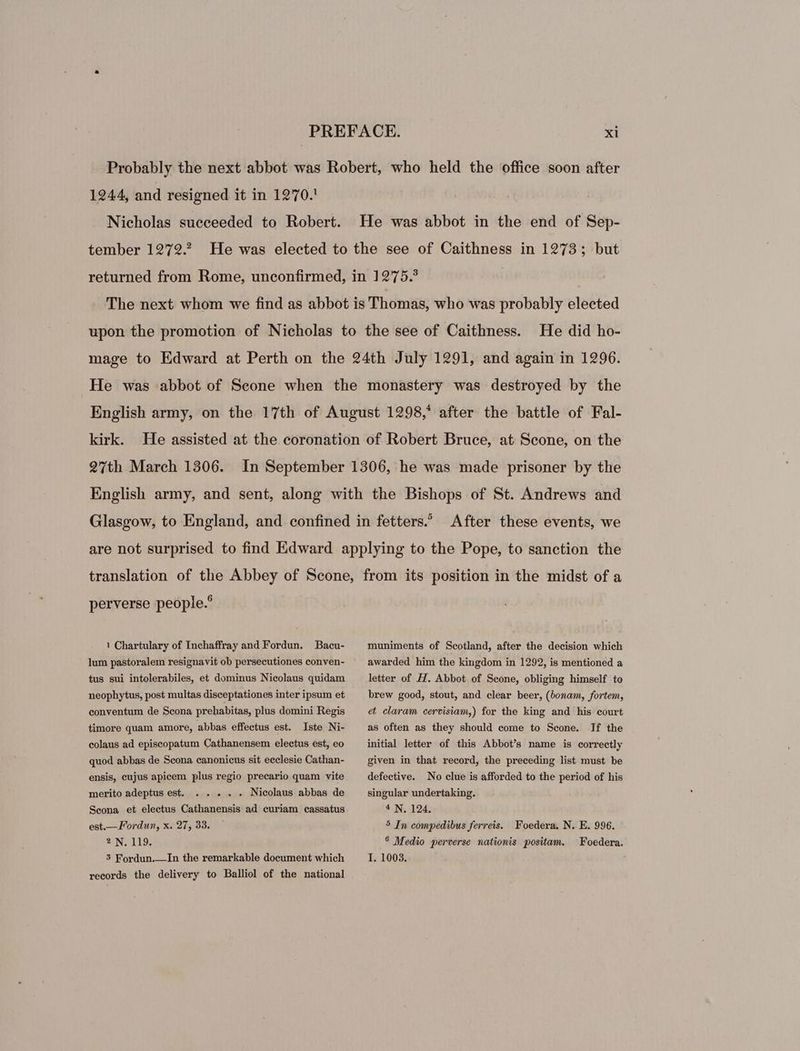 Probably the next abbot was Robert, who held the office soon after 1244, and resigned it in 1270. Nicholas succeeded to Robert. He was abbot in the end of Sep- tember 1272.2. He was elected to the see of Caithness in 1273; but returned from Rome, unconfirmed, in 1275.? The next whom we find as abbot is Thomas, who was probably elected He did ho- mage to Edward at Perth on the 24th July 1291, and again in 1296. He was abbot of Scone when the monastery was destroyed by the English army, on the 17th of August 1298,* after the battle of Fal- kirk. He assisted at the coronation of Robert Bruce, at Scone, on the 27th March 1306. English army, and sent, along with the Bishops of St. Andrews and upon the promotion of Nicholas to the see of Caithness. In September 1306, he was made prisoner by the Glasgow, to England, and confined in fetters. After these events, we are not surprised to find Edward applying to the Pope, to sanction the translation of the Abbey of Scone, from its position in the midst of a perverse people.? 1 Chartulary of Inchaffray and Fordun. Bacu- lum pastoralem resignavit ob persecutiones conven- tus sui intolerabiles, et dominus Nicolaus quidam neophytus, post multas disceptationes inter ipsum et conventum de Scona prehabitas, plus domini Regis timore quam amore, abbas effectus est. Iste Ni- colaus ad episcopatum Cathanensem electus est, eo quod abbas de Scona canonicus sit eeclesie Cathan- ensis, eujus apicem plus regio precario quam vite merito adeptus est. . . . . . Nieolaus abbas de Scona et electus Cathanensis ad curiam cassatus est.—Fordun, x. 27, 33. ? N. 119. 3 Fordun. —In the remarkable document which records the delivery to Balliol of the national muniments of Scotland, after the decision which awarded him the kingdom in 1292, is mentioned a letter of H. Abbot of Scone, obliging himself to brew good, stout, and clear beer, (bonam, fortem, et claram cervisiam,) for the king and his court as often as they should come to Scone. If the initial letter of this Abbot's name is correctly given in that record, the preceding list must be defective. No clue is afforded to the period of his singular undertaking. * N. 124. 5 In compedibus ferreis. Foedera. N. E. 996. .* Medio perverse nationis. positam. I. 1003. Foedera.
