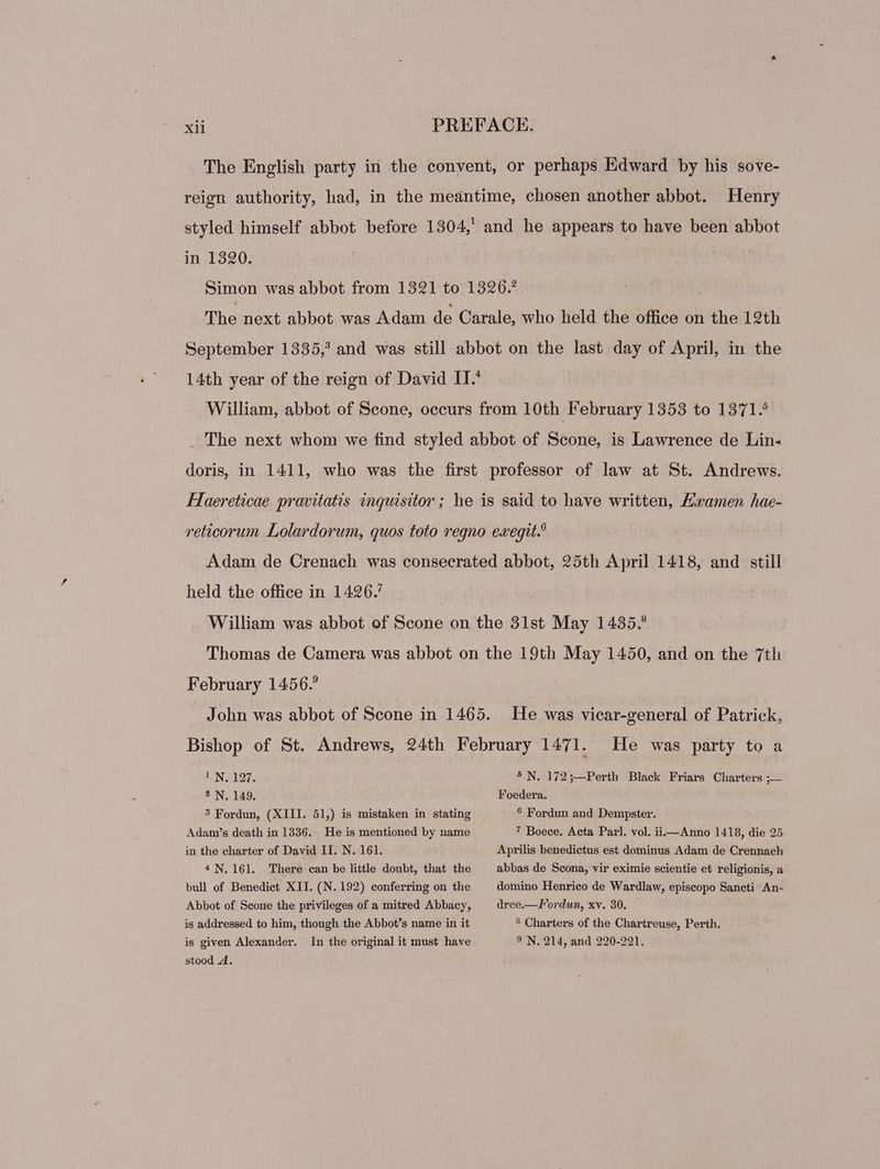 Henry in 1390. held the office in 1426.’ February 1456.° 1N. 127. ? N. 149. 5 Fordun, (XIII. 51,) is mistaken in stating Adam's death in 1336. He is mentioned by name in the charter of David II. N. 161. 4N. 161. There can be little doubt, that the bull of Benedict XII. (N. 192) conferring on the Abbot of Scoue the privileges of a mitred Abbacy, is addressed to him, though the Abbot's name in it is given Alexander. stood 4. In the original it must have He was vicar-general of Patrick, He was party to a 5 N. 172 ;—Perth Black Friars Charters ;— Foedera. 5 Fordun and Dempster. 7 Boece. Acta Parl. vol. ii—Anno 1418, die 25 Aprilis benedictus est dominus Adam de Crennach abbas de Scona, vir eximie scientie et religionis, a domino Henrico de Wardlaw, episcopo Sancti An- dree.—Fordun, xv. 30. ? Charters of the Chartreuse, Perth. 9? N. 214, and 220-221.