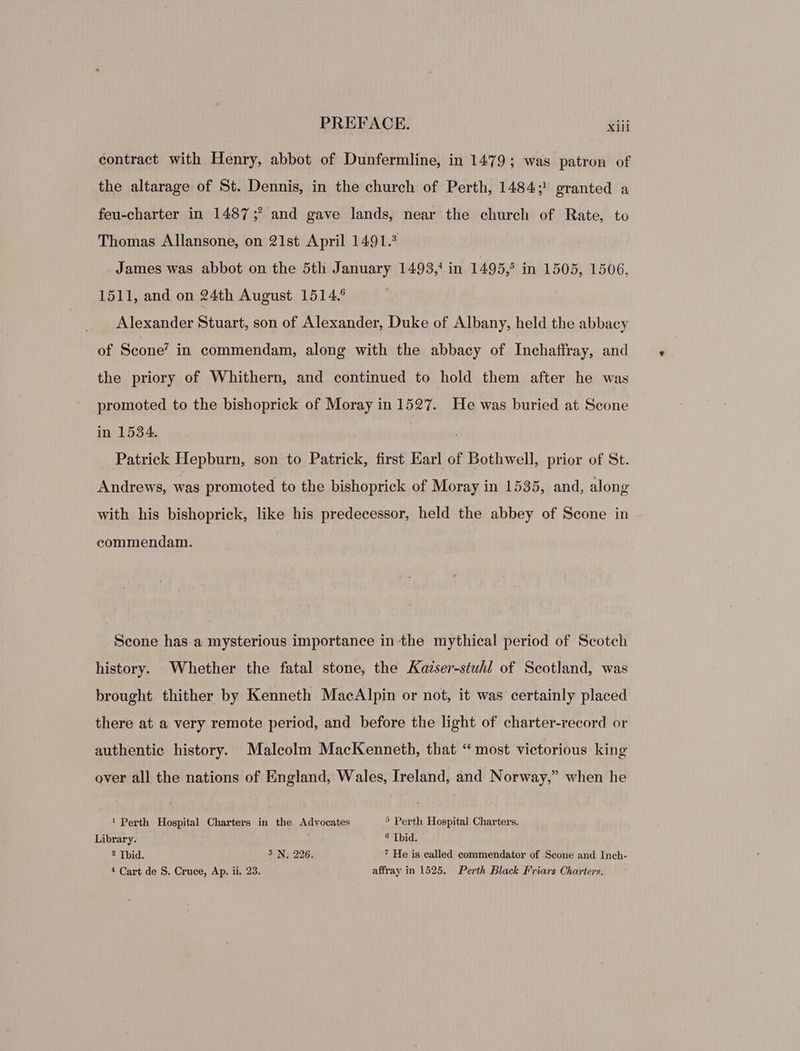 contract with Henry, abbot of Dunfermline, in 1479; was patron of the altarage of St. Dennis, in the church of Perth, 1484; granted a feu-charter in 1487; and gave lands, near the church of Rate, to Thomas Allansone, on 21st April 1491. James was abbot on the 5th January 1493,* in 1495, in 1505, 1506, 1511, and on 24th August 1514.5 Alexander Stuart, son of Alexander, Duke of Albany, held the abbacy of Scone’ in commendam, along with the abbacy of Inchaffray, and the priory of Whithern, and continued to hold them after he was promoted to the bishopriek of Moray in 1527. He was buried at Scone in 1534. ' Patrick Hepburn, son to Patrick, first Earl of Bothwell, prior of St. Andrews, was promoted to the bishoprick of Moray in 1535, and, along with his bishoprick, like his predecessor, held the abbey of Scone in . commendam. Scone has a mysterious importance in the mythical period of Scotch history. Whether the fatal stone, the Kavser-stuhl of Scotland, was brought thither by Kenneth MaeAlpin or not, it was certainly placed there at a very remote period, and before the light of charter-record or authentic history. Malcolm MacKenneth, that “most victorious king over all the nations of England, Wales, Ireland, and Norway,” when he ! Perth Hospital Charters in the Advocates 5 Perth Hospital Charters. Library. 9 [bid. ? Thid. 5. N. 226. 7 He is called commendator of Scone and Inch- * Cart de S. Cruce, Ap. ii. 23. affray in 1525. Perth Black Friars Charters.