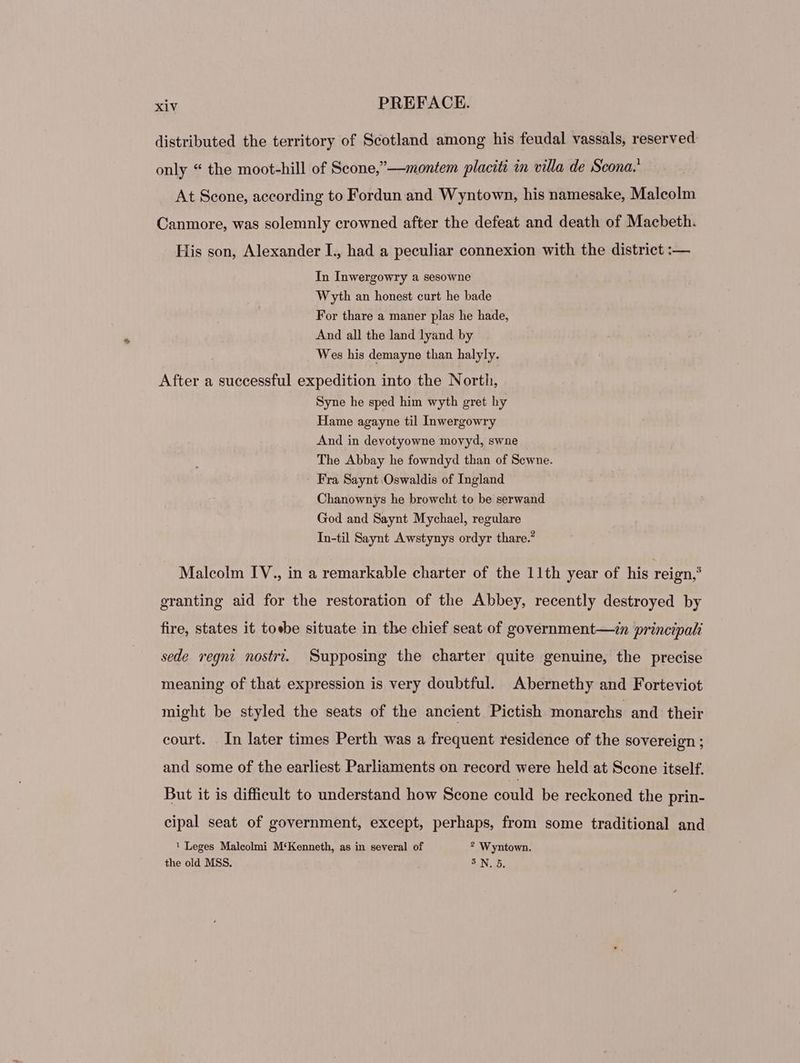 distributed the territory of Scotland among his feudal vassals, reserved only * the moot-hill of Scone,—»«ontem placiti in villa de Scona. At Scone, according to Fordun and W yntown, his namesake, Malcolm Canmore, was solemnly crowned after the defeat and death of Macbeth. His son, Alexander I., had a peculiar connexion with the district :— In Inwergowry a sesowne Wyth an honest curt he bade For thare a maner plas he hade, And all the land lyand by Wes his demayne than halyly. After a successful expedition into the North, Syne he sped him wyth gret hy Hame agayne til Inwergowry And in devotyowne movyd, swne The Abbay he fowndyd than of Scwne. Fra Saynt Oswaldis of Ingland Chanownys he browcht to be serwand God and Saynt Mychael, regulare In-til Saynt Awstynys ordyr thare.” Malcolm IV., in a remarkable charter of the 11th year of his reign,’ granting aid for the restoration of the Abbey, recently destroyed by fire, states it toebe situate in the chief seat of government—in principali sede regni nostri. Supposing the charter quite genuine, the precise meaning of that expression is very doubtful. Abernethy and Forteviot might be styled the seats of the ancient Pictish monarchs and their court. In later times Perth was a frequent residence of the sovereign ; and some of the earliest Parliaments on record were held at Scone itself. But it is difficult to understand how Scone could be reckoned the prin- cipal seat of government, except, perhaps, from some traditional and 1 Leges Maleolmi M‘Kenneth, as in several of ? Wyntown. the old MSS. SN D.