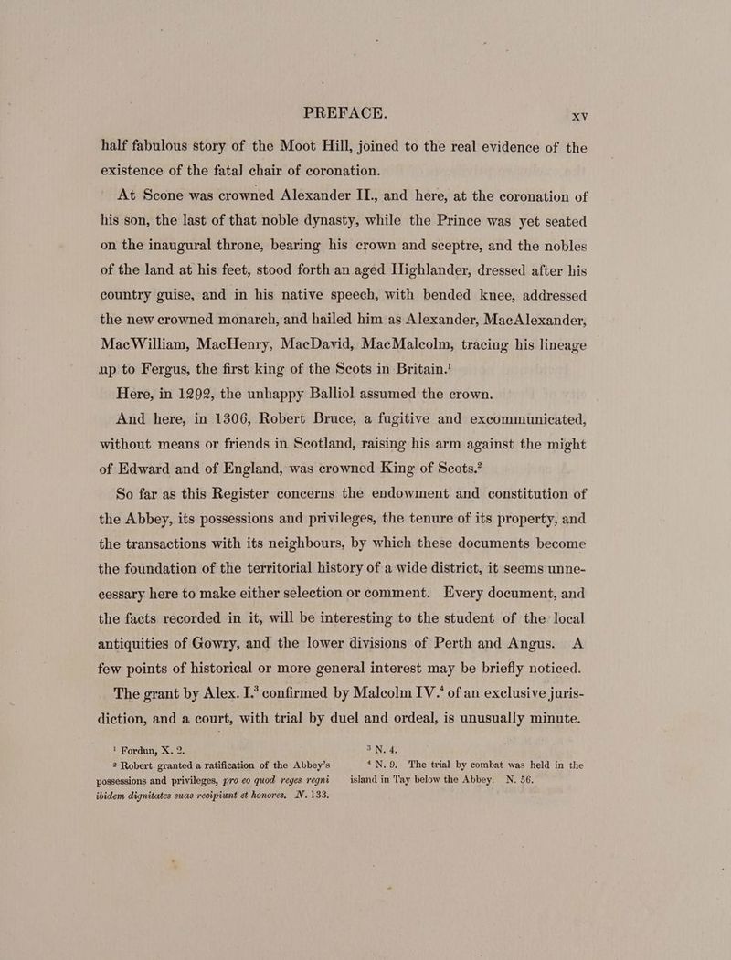 half fabulous story of the Moot Hill, joined to the real evidence of the existence of the fatal chair of coronation. At Scone was crowned Alexander IL, and here, at the coronation of his son, the last of that noble dynasty, while the Prince was yet seated on the inaugural throne, bearing his crown and sceptre, and the nobles of the land at his feet, stood forth an aged Highlander, dressed after his country guise, and in his native speech, with bended knee, addressed the new crowned monarch, and hailed him as Alexander, MacAlexander, MacWilliam, MacHenry, MacDavid, MacMalcolm, tracing his lineage up to Fergus, the first king of the Scots in Britain. Here, in 1292, the unhappy Balliol assumed the crown. And here, in 1306, Robert Bruce, a fugitive and excommunicated, without means or friends in Scotland, raising his arm against the might of Edward and of England, was crowned King of Scots.’ So far as this Register concerns the endowment and constitution of the Abbey, its possessions and privileges, the tenure of its property, and the transactions with its neighbours, by which these documents become the foundation of the territorial history of a wide district, it seems unne- cessary here to make either selection or comment. Every document, and the facts recorded in it, will be interesting to the student of the local antiquities of Gowry, and the lower divisions of Perth and Angus. A few points of historical or more general interest may be briefly noticed. The grant by Alex. I.’ confirmed by Malcolm IV.’ of an exclusive juris- diction, and a court, with trial by duel and ordeal, is unusually minute. ! Fordun, X. 2. SUNG: 2 Robert granted a ratification of the Abbey’s * N. 9. The trial by combat was held in the possessions and privileges, pro eo quod reges regni island in Tay below the Abbey. N. 56. ibidem dignitates suas recipiunt et honores, N. 133.