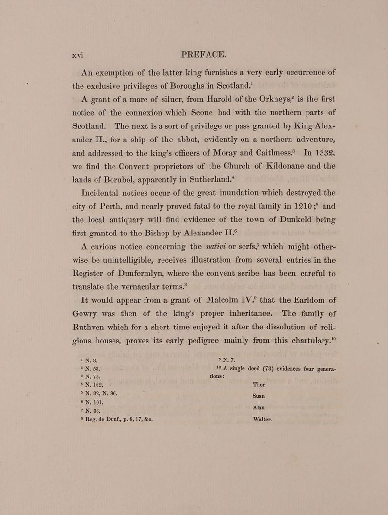 An exemption of the latter king furnishes a very early occurrence of the exclusive privileges of Boroughs in Scotland.’ | A grant of a marc of siluer, from Harold of the Orkneys,’ is the first notice of the connexion which Scone had with the northern parts of Scotland. The next is a sort of privilege or pass granted by King Alex- ander IL, for a ship of the abbot, evidently on a northern adventure, and addressed to the king's officers of Moray and Caithness? In 1332, we find the Convent proprietors of the Church of Kildonane and the lands of Borubol, apparently in Sutherland.’ Incidental notices occur of the great inundation iehieh destroyed the city of Perth, and nearly proved fatal to the royal family in 1210;° and the local antiquary will find evidenee of the town of Dunkeld wee first granted to the Bishop by Alexander II.* A curious notice concerning the nativi or serfs which might other- wise be unintelligible, receives illustration from several entries in the Register of Dunfermlyn, where the convent scribe has been. careful to translate the vernacular terms.? It would appear from a grant of Malcolm IV.’ that the Earldom of Gowry was then of the king’s proper inheritance. The family of Ruthven which for a short time enjoyed it after the dissolution of reli- gious houses, proves its early pedigree mainly from this chartulary.” ! N. 8. YN: * N. 58. !? A single deed (78) evidences four genera- SUNT: tions: TUN TO2I RN Thor 5 N. 82, N. 96. Sun * I 101: | ? N. 36. Alan 5 Reg. de Dunf., p. 6, 17, &amp;c. Walter.