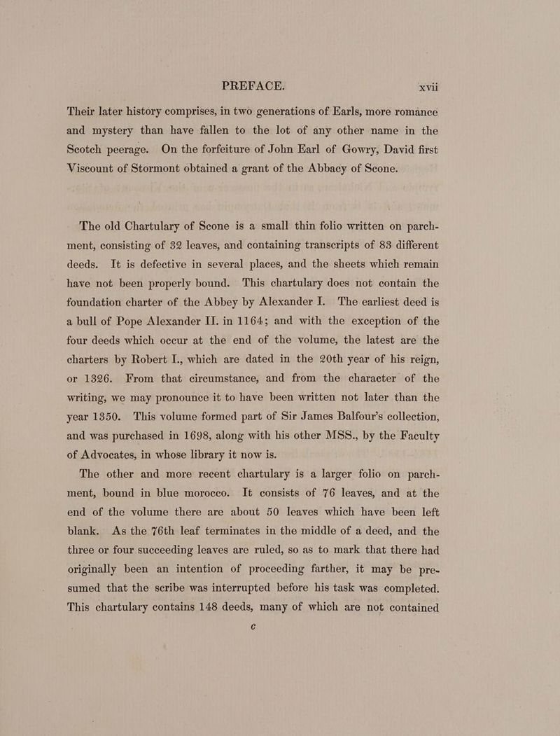 Their later history comprises, in two generations of Earls, more romance and mystery than have fallen to the lot of any other name in the Scotch peerage. On the forfeiture of John Earl of Gowry, David first Viscount of Stormont obtained a grant of the Abbacy of Scone. The old Chartulary of Scone is a small thin folio written on parch- ment, consisting of 32 leaves, and containing transcripts of 83 different deeds. It is defective in several places, and the sheets which remain have not been properly bound. This chartulary does not contain the foundation charter of the Abbey by Alexander I. The earliest deed is a bull of Pope Alexander II. in 1164; and with the exception of the four deeds which occur at the end of the volume, the latest are the charters by Robert L, which are dated in the 20th year of his reign, or 1326. From that circumstance, and from the character of the writing, we may pronounce it to have been written not later than the year 1350. This volume formed part of Sir James Balfour’s collection, and was purchased in 1698, along with his other MSS., by the Faculty of Advocates, in whose library it now is. The other and more recent chartulary is a larger folio on parch- ment, bound in blue morocco. It consists of 76 leaves, and at the end of the volume there are about 50 leaves which have been left blank. As the 76th leaf terminates in the middle of a deed, and the three or four sueceeding leaves are ruled, so as to mark that there had originally been an intention of proceeding farther, it may be pre- sumed that the scribe was interrupted before his task was completed. This chartulary contains 148 deeds, many of which are not contained €
