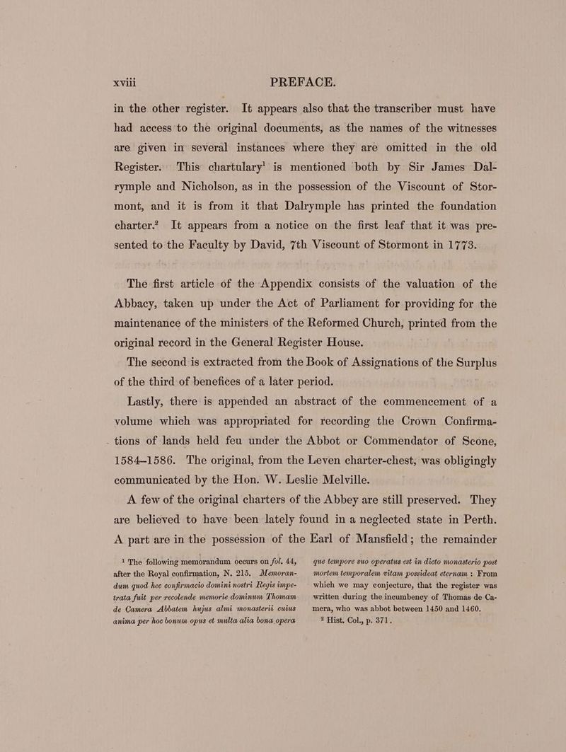 in the other register. It appears also that the transcriber must have had aecess to the original documents, as the names of the witnesses are given in several instances where they are omitted in the old Register. This chartulary is mentioned both by Sir James Dal- rymple and Nicholson, as in the possession of the Viscount of Stor- mont, and it is from it that Dalrymple has printed the foundation charter? It appears from a notice on the first leaf that it was pre- sented to the Faculty by David, 7th Viscount of Stormont in 1773. The first article of the Appendix consists of the valuation of the Abbacy, taken up under the Act of Parliament for providing for the maintenance of the ministers of the Reformed Church, printed from the original record in the General Register House. The second is extracted from the Book of Assignations of the Surplus of the third of benefices of a later period. Lastly, there is appended an abstract of the commencement of a volume which was appropriated for recording the Crown Confirma- . tions of lands held feu under the Abbot or Commendator of Scone, 1584-1586. The original, from the Leven charter-chest, es obligingly communicated by the Hon. W. Leslie Melville. A few of the original charters of the Abbey are still preserved. They are believed to have been lately found in a neglected state in Perth. A part are in the possession of the Earl of Mansfield; the remainder 1 The following memorandum occurs on fol, 44, que tempore suo operatus est in dicto monasterio post after the Royal confirmation, N. 215. Memoran- mortem temporalem vitam possideat eternam : From dum quod hee confirmacio domini nostri Regis impe- which we may conjecture, that the register was trata fuit per recolende memorie dominum Thomam written during the ineumbency of Thomas de Ca- de Camera Abbatem hujus almi monasterii cuius — mera, who was abbot between 1450 and 1460. anima per hoc bonum opus et multa alia bona opera ? Hist. Col., p. 371.