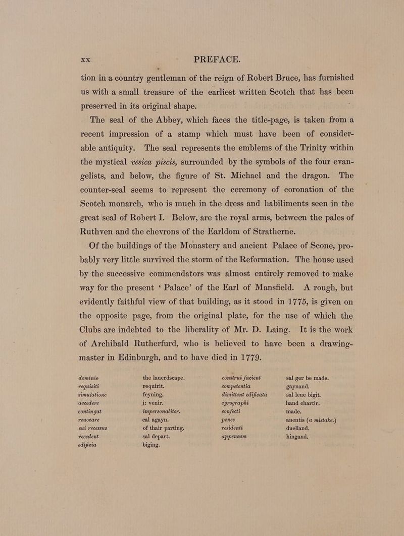 tion in a country gentleman of the reign of Robert Bruce, has furnished us with a small treasure of the earliest written Scotch that has been preserved in its original shape. | The seal of the Abbey, which faces the title-page, is taken from a recent impression of a stamp which must have been of consider- able antiquity. The seal represents the emblems of the Trinity within the mystical vesica piscis, surrounded by the symbols of the four evan- gelists, and below, the figure of St. Michael and the dragon. The counter-seal seems to represent the ceremony of coronation of the Scotch monarch, who is much in the dress and habiliments seen in the great seal of Robert I. Below, are the royal arms, between the pales of Ruthven and the chevrons of the Earldom of Stratherne. Of the buildings of the Monastery and ancient Palace of Scone, pro- bably very little survived the storm of the Reformation. The house used by the successive commendators was almost entirely removed to make way for the present * Palace’ of the Earl of Mansfield. A rough, but evidently faithful view of that building, as it stood in 1775, is given on the opposite page, from the original plate, for the use of which the Clubs are indebted to the liberality of Mr. D. Laing. It is the work of Archibald Rutherfurd, who is believed to have been a drawing- master in Edinburgh, and to have died in 1779. dominio the lauerdscape. construi facient sal ger be made. requisite requirit. competentia gaynand. simulatione feyning. dimittent edificata sal leue bigit. accedere à: venir. cyrographi hand chartir. contingat impersonaliter. confecti made. reuocare cal agayn. penes anentis (a mistake.) sui recessus of thair parting. residenti duelland. recedent sal depart. appensum hingand. edificia biging.