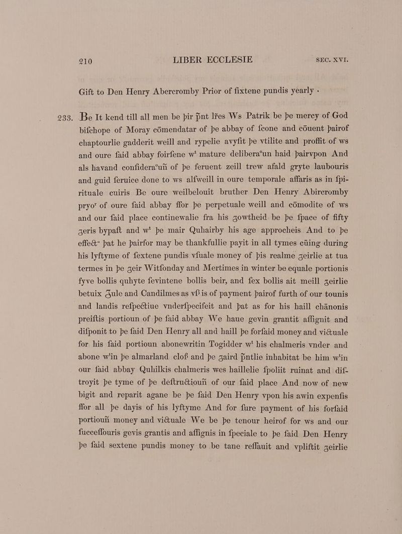 Gift to Den Henry Abercromby Prior of fixtene pundis yearly - Be It kend till all men be pir pnt lres Ws Patrik be pe mercy of God bifchope of Moray cdmendatar of pe abbay of {cone and couent pairof chaptourlie gadderit weill and rypelie avyfit pe vtilite and proffit of ws and oure faid abbay foirfene w* mature delibera’un haid pairvpon And als havand confidera’uh of pe feruent zeill trew afald gryte laubouris and guid feruice done to ws alfweill in oure temporale affaris as in fpi- rituale cuiris Be oure weilbelouit bruther Den Henry Abircromby pryo' of oure faid abbay ffor pe perpetuale weill and comodite of ws and our faid place continewalie fra his 5owtheid be pe fpace of fifty geris bypaft and w* pe mair Quhairby his age approcheis And to pe effe&amp;^ pat he pairfor may be thankfullie payit in all tymes cuing during his lyftyme of fextene pundis vfuale money of pis realme geirlie at tua termes in pe geir Witfonday and Mertimes in winter be equale portionis fyve bollis quhyte fevintene bollis beir, and fex bollis ait meill aeirlie betuix Gule and Candilmes as vf? is of payment pairof furth of our tounis and landis refpectiue vnderfpecifeit and pat as for his haill chanonis preiftis portioun of pe faid abbay We haue gevin grantit affignit and difponit to pe faid Den Henry all and haill pe forfaid money and vi&amp;uale for his faid portioun abonewritin Togidder w' his chalmeris vnder and abone w'in pe almarland clof and pe gaird [intlie inhabitat be him w'in our faid abbay Quhilkis chalmeris wes haillelie fpoliit ruinat and dif- troyit pe tyme of pe deftru&amp;iouii of our faid place And now of new bigit and reparit agane be pe faid Den Henry vpon his awin expenfis ffor all pe dayis of his lyftyme And for fure payment of his forfaid portioufi money and viétuale We be pe tenour heirof for ws and our fucceffouris gevis grantis and affignis in fpeciale to pe faid Den Henry pe faid sextene pundis money to be tane reffauit and vpliftit geirlie