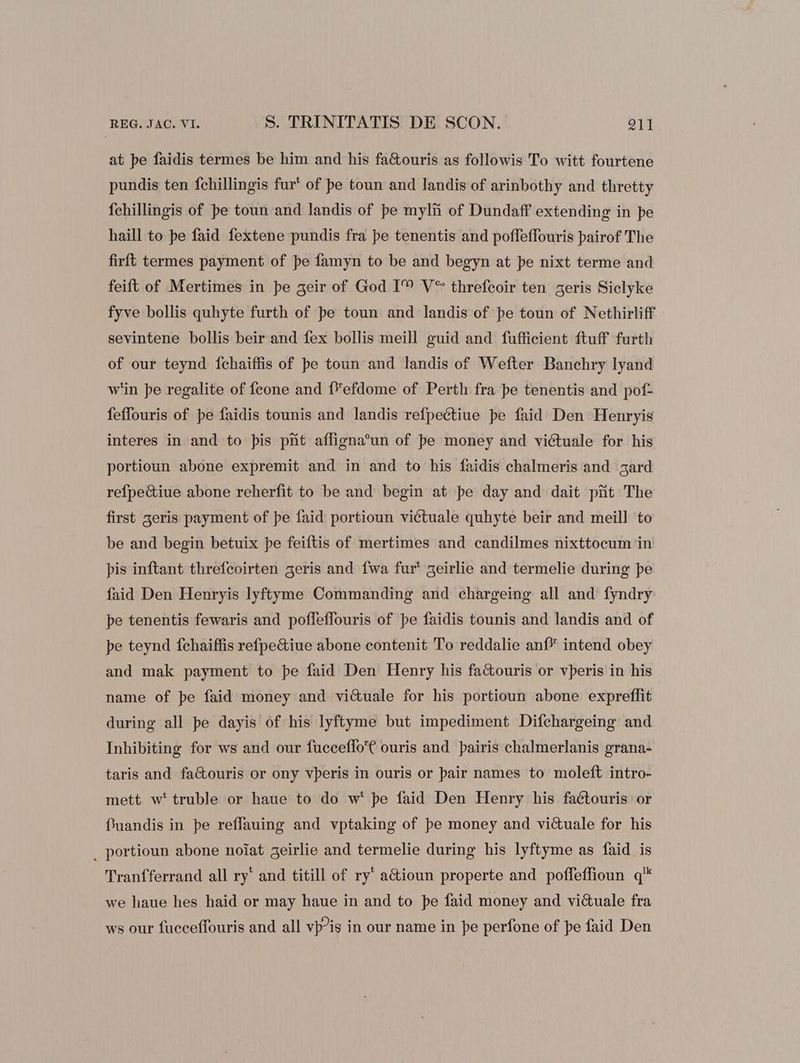 at pe faidis termes be him and his fa&amp;ouris as followis To witt fourtene pundis ten fchillingis fur' of pe toun and landis of arinbothy and thretty fehillingis of pe toun and landis of pe mylii of Dundaff extending in pe haill to pe faid fextene pundis fra pe tenentis and poffeffouris pairof The firft termes payment of pe famyn to be and begyn at pe nixt terme and feift of Mertimes in pe geir of God IM V** threfeoir ten aeris Siclyke fyve bollis quhyte furth of pe toun and landis of pe toun of Nethirliff sevintene bollis beir and fex bollis meill guid and fuffieient ftuff furth of our teynd {chaiffis of pe toun and landis of Wefter Banchry lyand w'in pe regalite of feone and f*efdome of Perth fra pe tenentis and pof- feffouris of pe faidis tounis and landis refpectiue pe faid Den Henryis interes in and to pis prit affigna?un of pe money and viétuale for his portioun abone expremit and in and to his faidis chalmeris and zard refpectiue abone reherfit to be and begin at pe day and dait pit The first 3eris payment of pe faid portioun viétuale quhyte beir and meill to be and begin betuix pe feiftis of mertimes and candilmes nixttocum in pis inftant threfcoirten geris and {wa fur‘ 5eirlie and termelie during pe faid Den Henryis lyftyme Commanding and chargeing all and fyndry pe tenentis fewaris and poffeffouris of pe faidis tounis and landis and of pe teynd {chaiffis refpectiue abone contenit To reddalie anf* intend obey and mak payment to pe faid Den Henry his factouris or vperis in his name of pe faid money and vi&amp;uale for his portioun abone expreflit during all pe dayis of his lyftyme but impediment Difchargeing and Inhibiting for ws and our fucceffo'€ ouris and pairis chalmerlanis grana- taris and fa&amp;ouris or ony vperis in ouris or pair names to moleft intro- mett w'truble or haue to do w' pe faid Den Henry his faétouris or fuandis in pe reffauing and vptaking of pe money and victuale for his _ portioun abone noiat geirlie and termelie during his lyftyme as faid is Tranfferrand all ry‘ and titill of ry’ aétioun properte and poffeffioun q'* we haue hes haid or may haue in and to pe faid money and vi&amp;uale fra ws our fucceffouris and all vp?is in our name in pe perfone of pe faid Den