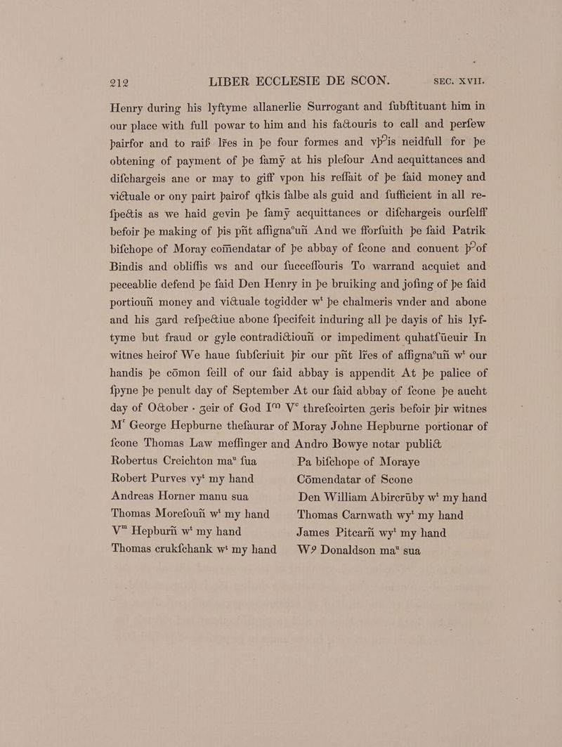 Henry during his lyftyme allanerlie Surrogant and fubftituant him in our place with full powar to him and his fa&amp;ouris to call and perfew pairfor and to raif lres in pe four formes and vp^is neidfull for pe obtening of payment of pe famy at his plefour And acquittances and difchargeis ane or may to giff vpon his reffait of pe faid money and victuale or ony pairt pairof qtkis falbe als guid and fufficient in all re- Ípe&amp;is as we haid gevin pe famy acquittances or difchargeis ourfelff befoir pe making of pis prit affigna’un And we fforfuith pe faid Patrik bifehope of Moray coinendatar of pe abbay of feone and conuent p°of Bindis and obliffis ws and our fucceffouris To warrand acquiet and peceablie defend pe faid Den Henry in pe bruiking and jofing of pe faid portioutüi money and vi&amp;uale togidder w' pe chalmeris vnder and abone and his gard refpe&amp;iue abone fpecifeit induring all pe dayis of his lyf- tyme but fraud or gyle contradi&amp;ioun or impediment quhatfüeuir In witnes heirof We haue fubfcriuit pir our ptit lres of affigna’un w* our handis pe comon feill of our faid abbay is appendit At pe palice of {pyne pe penult day of September At our faid abbay of fcone pe aucht day of O&amp;ober - geir of God IM V* threfeoirten aeris befoir pir witnes M' George Hepburne thefaurar of Moray Johne Hepburne portionar of Ícone Thomas Law meffinger and Andro Bowye notar publi&amp; Robertus Creichton ma fua Pa bifchope of Moraye Robert Purves vy* my hand Comendatar of Scone Andreas Horner manu sua Den William Abircriby w* my hand Thomas Morefouii w* my hand Thomas Carnwath wy* my hand V Hepburii w* my hand James Pitcarn wy' my hand Thomas crukfchank w: my hand W? Donaldson ma* sua