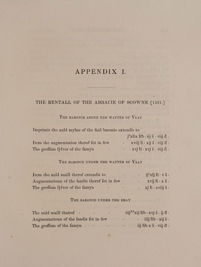 THE RENTALL OF THE ABBACIE OF SCOWNE [1561.] THE BARONIE ABONE THE WATTER OF YLAY Imprimis the auld mylne of the faid baronie extendis to jxlix lib - ijj 8. viij d- Item the augmentation therof fet in few . xvijli-xij $. viij d- The greffum fylver of the famyn : - xvjli-xvyj$- viij d- THE BARONIE UNDER THE WATTER OF. YLAY Item the auld maill therof extendis to : - djxljti- vs. Augmentatioun of the landis therof fet in few - xvijti-xs- The greffum fylver of the famyn : e xjli-xviijs- THE BARONIE UNDER THE BRAY The auld maill thairof - : . iiij**xij tib- xvj $. ij d. Augmentatioun of the landis fet in few : - iiijtib. xij.