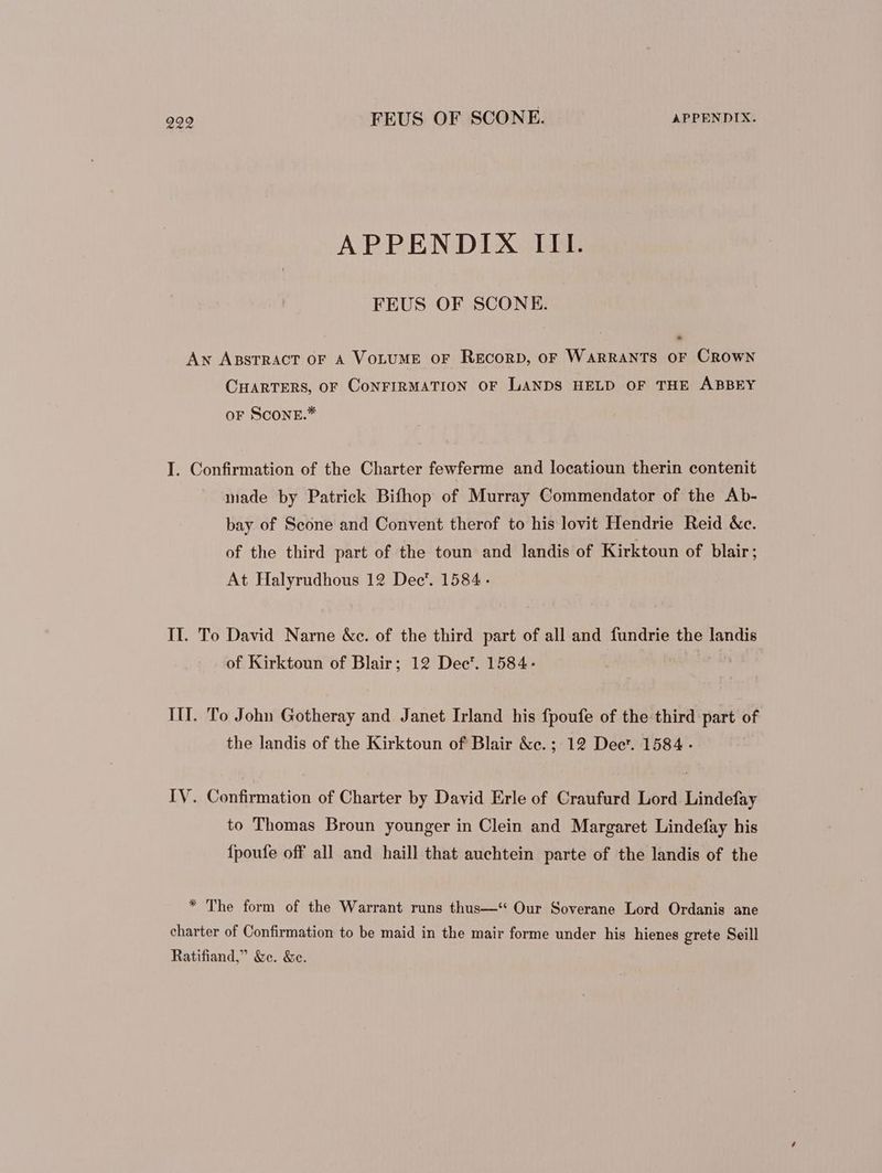 APPENDIX III. FEUS OF SCONE. AN ABSTRACT OF A VoLUME or RECORD, OF WARRANTS OF CROWN CHARTERS, OF CoNFIRMATION OF LANDS HELD OF THE ABBEY oF ScONE.* I. Confirmation of the Charter fewferme and locatioun therin contenit made by Patrick Bifhop of Murray Commendator of the Ab- bay of Scone and Convent therof to his lovit Hendrie Reid &c. of the third part of the toun and landis of Kirktoun of blair; At Halyrudhous 12 Dec’. 1584. II. To David Narne &c. of the third part of all and fundrie the landis of Kirktoun of Blair; 12 Dec'. 1584- III. To John Gotheray and Janet Irland his fpoufe of the third part of the landis of the Kirktoun of Blair &e.; 12 Dect. 1584. IV. Confirmation of Charter by David Erle of Craufurd Lord Lindefay to Thomas Broun younger in Clein and Margaret Lindefay his {poufe off all and haill that auchtein parte of the landis of the * The form of the Warrant runs thus—** Our Soverane Lord Ordanis ane charter of Confirmation to be maid in the mair forme under his hienes grete Seill Ratifiand,” &e. &e.
