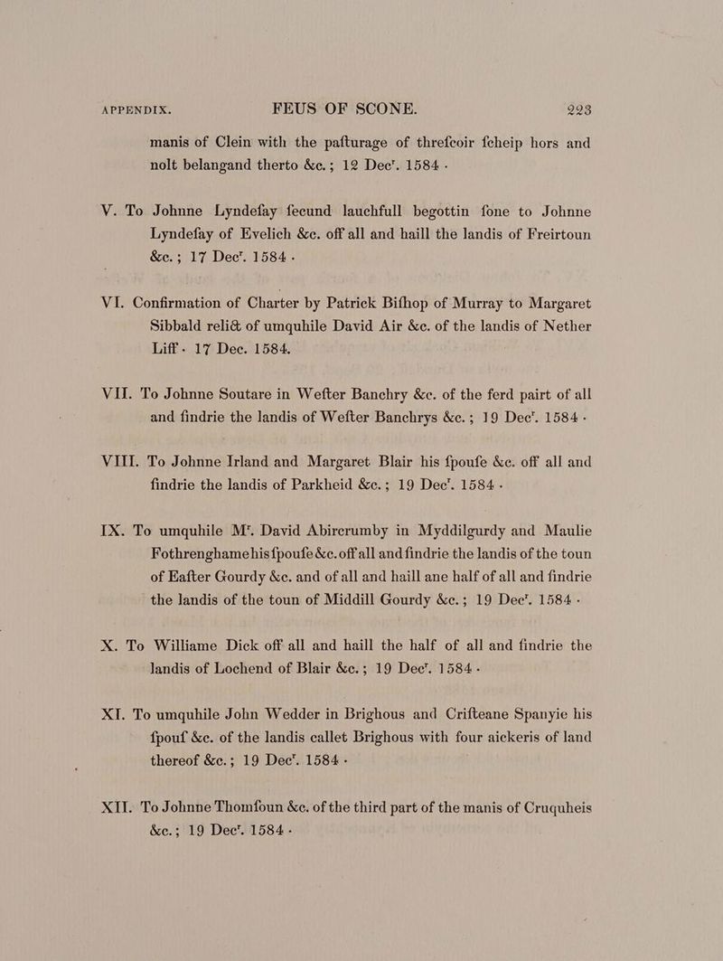manis of Clein with the pafturage of threfcoir feheip hors and nolt belangand therto &c.; 12 Dec’. 1584 - V. To Johnne Lyndefay fecund lauchfull begottin fone to Johnne Lyndefay of Evelich &c. off all and haill the landis of Freirtoun &e.; 17 Dec’. 1584. VI. Confirmation of Charter by Patrick Bifhop of Murray to Margaret Sibbald reli& of umquhile David Air &c. of the landis of Nether Liff- 17 Dec. 1584. | VII. To Johnne Soutare in Wefter Banchry &c. of the ferd pairt of all and findrie the landis of Wefter Banchrys &c.; 19 Dec’. 1584 - VIII. To Johnne Irland and Margaret Blair his fpoufe &e. off all and findrie the landis of Parkheid &e. ; 19 Dec’. 1584 - IX. To umquhile M*. David Abirerumby in Myddilgurdy and Maulie Fothrenghamehisfpoufe &c. off all and findrie the landis of the toun of Eafter Gourdy &c. and of all and haill ane half of all and findrie the landis of the toun of Middill Gourdy &c.; 19 Dec'. 1584 - X. To Williame Dick off all and haill the half of all and findrie the landis of Lochend of Blair &c. ; 19 Dec’. 1584 - XI. To umquhile John Wedder in Brighous and Crifteane Spanyie his fpouf &c. of the landis callet Brighous with four aickeris of land thereof &e.; 19 Dec’. 1584 - XII. To Johnne Thomfoun &c. of the third part of the manis of Cruquheis &c.; 19 Dec’. 1584.