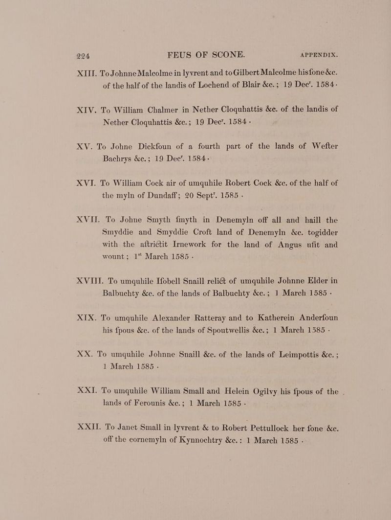 XIII. ToJohnneMalcolme in lyvrent and to Gilbert Malcolme hisfone &c. of the half of the landis of Lochend of Blair &c.; 19 Dec’. 1584. XIV. To William Chalmer in Nether Cloquhattis &c. of the landis of Nether Cloquhattis &c.; 19 Dec’. 1584 - XV. To Johne Dickfoun of a fourth part of the lands of Wefter Bachrys &c.; 19 Dec. 1584. XVI. To William Cock air of umquhile Robert Cock &c. of the half of the myln of Dundaff; 20 Sept’. 1585 - XVII. To Johne Smyth fmyth in Denemyln off all and haill the Smyddie and Smyddie Croft land of Denemyln &c. togidder with the aftriétit Irnework for the land of Angus ufit and wount; 1 March 1585 . XVIII. To umquhile Ifobell Snaill reliét of umquhile Johnne Elder in Balbuchty &c. of the lands of Balbuchty &c.; 1 March 1585 - XIX. To umquhile Alexander Ratteray and to Katherein Anderfoun his fpous &c. of the lands of Spoutwellis &c.; 1 March 1585 - XX. To umquhile Johnne Snaill &c. of the lands of Leimpottis &c. ; 1 March 1585 . XXI. To umquhile William Small and Helein Ogilvy his fpous of the . lands of Ferounis &c.; 1 March 1585 - XXII. To Janet Small in lyvrent & to Robert Pettullock her fone &c. off the cornemyln of Kynnochtry &c.: 1 March 1585 .