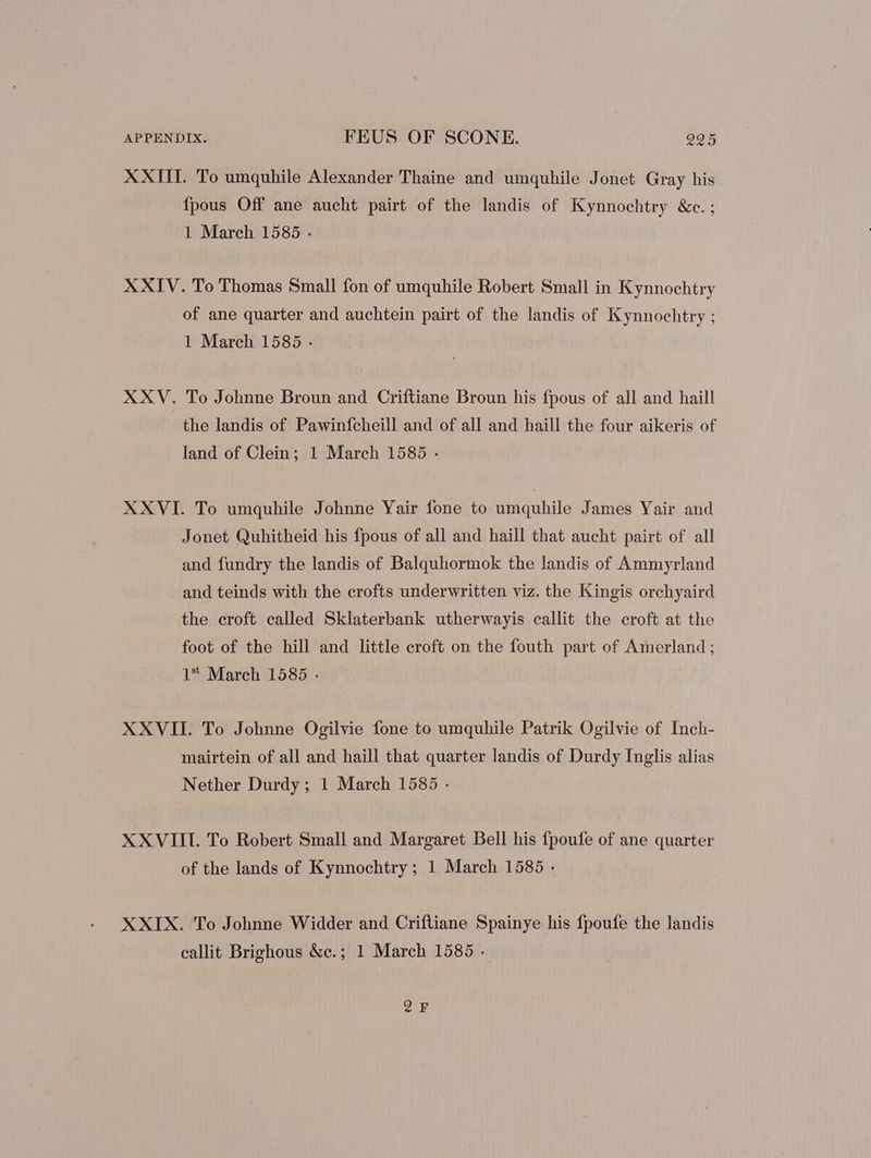 XXIII. To umquhile Alexander Thaine and umquhile Jonet Gray his {pous Off ane aucht pairt of the landis of Kynnochtry &c.; 1 March 1585 . XXIV. To Thomas Small fon of umquhile Robert Small in Kynnochtry of ane quarter and auchtein pairt of the landis of Kynnochtry ; 1 March 1585 - XXV. To Johnne Broun and Criftiane Broun his fpous of all and haill the landis of Pawinfcheill and of all and haill the four aikeris of land of Clein; 1 March 1585 . XXVI. To umquhile Johnne Yair fone to umquhile James Yair and Jonet Quhitheid his fpous of all and haill that aucht pairt of all and fundry the landis of Balquhormok the landis of Ammyrland and teinds with the crofts underwritten viz. the Kingis orchyaird the croft called Sklaterbank utherwayis callit the croft at the foot of the hill and little croft on the fouth part of Amerland ; 1* March 1585 . XXVII. To Johnne Ogilvie fone to umquhile Patrik Ogilvie of Inch- mairtein of all and haill that quarter landis of Durdy Inglis alias Nether Durdy ; 1 March 1585 - XXVIII. To Robert Small and Margaret Bell his fpoufe of ane quarter of the lands of Kynnochtry ; 1 March 1585 - XXIX. To Johnne Widder and Criftiane Spainye his fpoufe the landis callit Brighous &c.; 1 March 1585 - QF