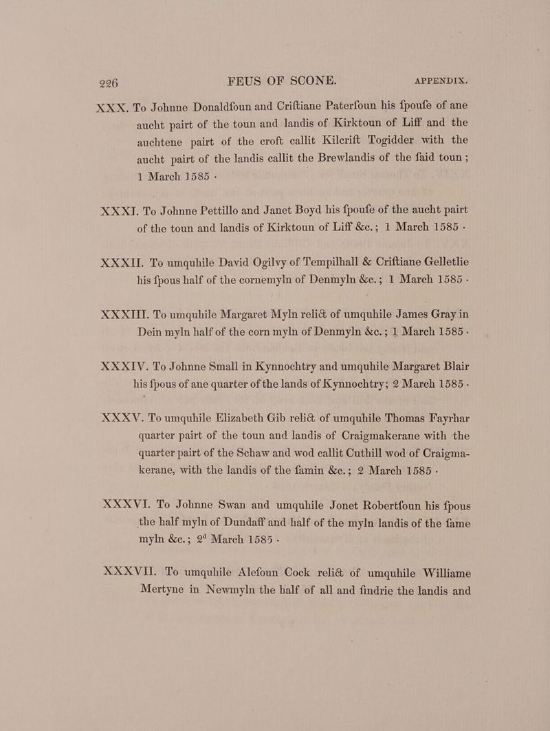 XXX. To Johnne Donaldfoun and Criftiane Paterfoun his fpoufe of ane aucht pairt of the toun and landis of Kirktoun of Liff and the auchtene pairt of the croft callit Kilerift Togidder with the aucht pairt of the landis callit the Brewlandis of the faid toun ; 1 March 1585 - | XXXI. To Johnne Pettillo and Janet Boyd his fpoufe of the aucht pairt of the toun and landis of Kirktoun of Liff &amp;c.; 1 March 1585 - XXXII. To umquhile David Ogilvy of Tempilhall &amp; Criftiane Gelletlie his fpous half of the cornemyln of Denmyln &amp;e.; 1 March 1585 - XXXIII. To umquhile Margaret Myln reli&amp; of umquhile James Gray in Dein myln half of the corn myln of Denmyln &amp;c.; 1 March 1585. XXXIV. To Johnne Small in Kynnochtry and umquhile Margaret Blair his fpous of ane quarter of the lands of Kynnochtry; 2 March 1585 - XXXV. To umquhile Elizabeth Gib reli&amp; of umquhile Thomas Fayrhar quarter pairt of the toun and landis of Craigmakerane with the quarter pairt of the Schaw and wod callit Cuthill wod of Craigma- kerane, with the landis of the famin &amp;e.; 9 March 1585 - XXXVI. To Johnne Swan and umquhile Jonet Robertfoun his fpous the half myln of Dundaff and half of the myln landis of the fame myln &amp;c.; 9* March 1585 - XXXVII. To umquhile Alefoun Cock reli&amp; of umquhile Williame Mertyne in Newmyln the half of all and findrie the landis and