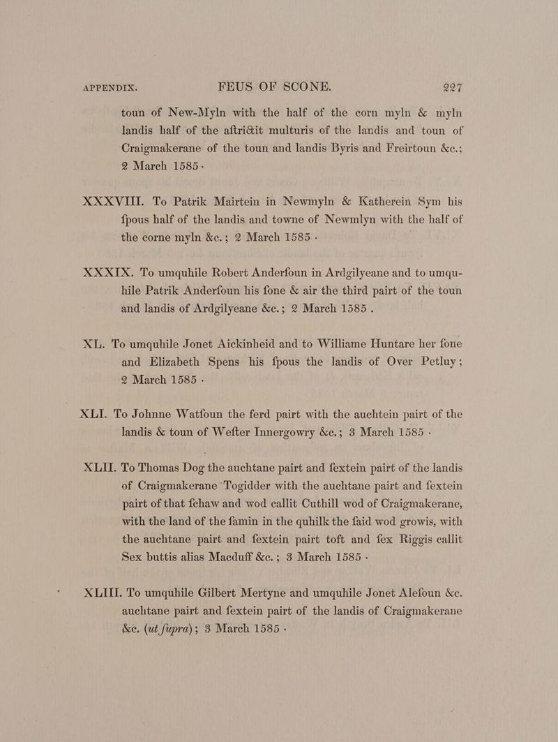 toun of New-Myln with the half of the corn myln & myln landis half of the aftri&it multuris of the landis and toun of Craigmakerane of the toun and landis Byris and Freirtoun &c.; 2 March 1585. XXXVIII. To Patrik Mairtein in Newmyln & Katherein Sym his fpous half of the landis and towne of Newmlyn with the half of the corne myln &c.; 2 March 1585 . | XXXIX. To umquhile Robert Anderfoun in Ardgilyeane and to umqu- hile Patrik Anderfoun his fone & air the third pairt of the toun and landis of Ardgilyeane &c.; 9 March 1585. XL. To umquhile Jonet Aickinheid and to Williame Huntare her fone and Elizabeth Spens his fpous the landis of Over Petluy; 2 March 1585 - XLI. To Johnne Watfoun the ferd pairt with the auchtein pairt of the landis & toun of Wefter Innergowry &c.; 3 March 1585 - XLII. To Thomas Dog the auchtane pairt and fextein pairt of the landis of Craigmakerane Togidder with the auchtane pairt and fextein pairt of that fchaw and wod callit Cuthill wod of Craigmakerane, with the land of the famin in the quhilk the faid wod growis, with the auchtane pairt and fextein pairt toft and fex Riggis callit Sex buttis alias Macduff &e. ; 3 March 1585 - XLIII. To umquhile Gilbert Mertyne and umquhile Jonet Alefoun &c. auchtane pairt and fextein pairt of the landis of Craigmakerane &e. (ut fupra); 3 March 1585 -