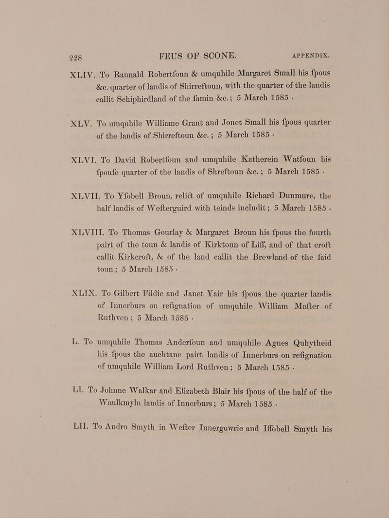 XLIV. To Rannald Robertfoun & umquhile Margaret Small his fpous &c. quarter of landis of Shirreftoun, with the quarter of the landis eallit Schiphirdland of the famin &e.; 5 March 1585 - XLV. To umquhile Williame Grant and Jonet Small his fpous quarter of the landis of Shirreftoun &e. ; 5 March 1585 - XLVI. To David Robertfoun and umquhile Katherein Watfoun his fpoufe quarter of the landis of Shreftoun &e.; 5 March 1585 - XLVII. To Yfobell Broun, reli& of umquhile Richard Dunmure, the half landis of Wefterguird with teinds includit; 5 March 1585 . XLVIII. To Thomas Gourlay & Margaret Broun his fpous the fourth pairt of the toun & landis of Kirktoun of Liff, and of that croft callit Kirkeroft, & of the land eallit the Brewland of the faid toun; 5 March 1585 - XLIX. To Gilbert Fildie and Janet Yair his fpous the quarter landis of Innerburs on refignation of umquhile William Matter. of Ruthven; 5 March 1585 - L. To umquhile Thomas Anderfoun aud umquhile Agnes Quhytheid his fpous the auchtane pairt landis of Innerburs on refignation of umquhile William Lord Ruthven; 5 March 1585 - LI. To Johnne Walkar and Elizabeth Blair his fpous of the half of the Waulkmyln landis of Innerburs; 5 March 1585 . LII. To Andro Smyth in Wefter Innergowrie and Iffobell Smyth his