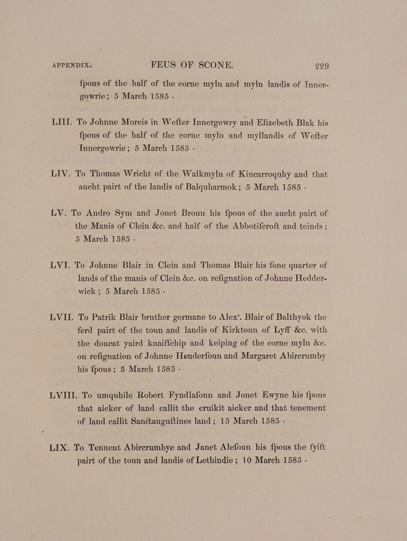 {pous of the half of the corne myln and myln landis of Inner- gowrie; 5 March 1585 . LIII. To Johnne Moreis in Wefter Innergowry and Elizebeth Blak his fpous of the half of the corne myln and myllandis of Wefter Innergowrie; 5 March 1585 . LIV. To Thomas Wricht of the Walkmyln of Kinearroquhy and that aucht pairt of the landis of Balquharmok ; 5 March 1585 . LV. To Andro Sym and Jonet Broun his fpous of the aucht pairt of the Manis of Clein &amp;c. and half of the Abbotiferoft and teinds ; 5 March 1585 . LVI. To Johnne Blair in Clein and Thomas Blair his fone quarter of lands of the manis of Clein &amp;c. on refignation of Johnne Hedder- wick; 5 March 1585 - LVII. To Patrik Blair bruther germane to Alex’. Blair of Balthyok the ferd pairt of the toun and landis of Kirktoun of Lyff &amp;c. with the doucat yaird knaiffchip and keiping of the corne myln &amp;c. on refignation of Johnne Henderfoun and Margaret Abirerumby his fpous ; 5 March 1585 - LVIII. To umquhile Robert Fyndlafoun and Jonet Ewyne his fpous that aicker of land callit the cruikit aicker and that tenement of land callit San&amp;auguftines land; 15 March 1585 - LIX. To Tennent Abirerumbye and Janet Alefoun his fpous the fyift pairt of the toun and landis of Lethindie ; 10 March 1585 -