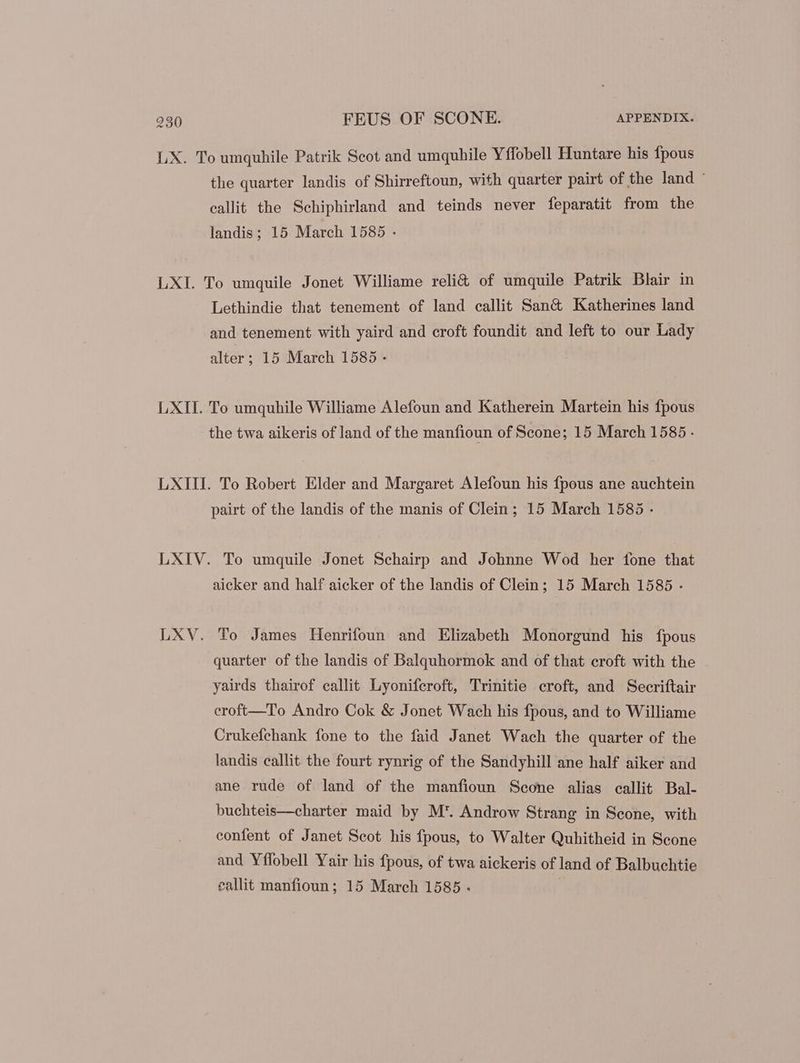 LX. To umquhile Patrik Scot and umquhile Yffobell Huntare his fpous the quarter landis of Shirreftoun, with quarter pairt of the land : eallit the Schiphirland and teinds never feparatit from the landis; 15 March 1585 - LXI. To umquile Jonet Williame reli&amp; of umquile Patrik Blair in Lethindie that tenement of land callit San&amp; Katherines land and tenement with yaird and croft foundit and left to our Lady alter; 15 March 1585 - LXII. To umquhile Williame Alefoun and Katherein Martein his fpous the twa aikeris of land of the manfioun of Scone; 15 March 1585 - LXIII. To Robert Elder and Margaret Alefoun his fpous ane auchtein pairt of the landis of the manis of Clein; 15 March 1585 - LXIV. To umquile Jonet Schairp and Johnne Wod her fone that aicker and half aicker of the landis of Clein ; 15 March 1585 . LXV. To James Henrifoun and Elizabeth Monorgund his {fpous quarter of the landis of Balquhormok and of that croft with the yairds thairof callit Lyonifcroft, Trinitie croft, and Secriftair eroft—To Andro Cok &amp; Jonet Wach his fpous, and to Williame Crukefehank fone to the faid Janet Wach the quarter of the landis callit the fourt rynrig of the Sandyhill ane half aiker and ane rude of land of the manfioun Seone alias callit Bal- buchteis—charter maid by M*. Androw Strang in Scone, with confent of Janet Scot his fpous, to Walter Quhitheid in Scone and Yffobell Yair his fpous, of twa aickeris of land of Balbuchtie eallit manfioun ; 15 March 1585.