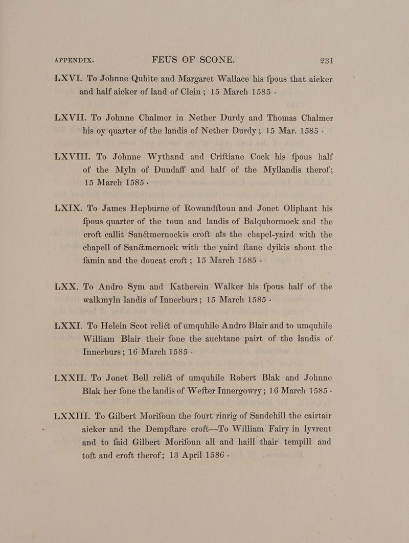 LXVI. To Johnne Quhite and Margaret Wallace his fpous that aicker and half aicker of land of Clein; 15 March 1585 . LXVII. To Johnne Chalmer in Nether Durdy and Thomas Chalmer his oy quarter of the landis of Nether Durdy ; 15 Mar. 1585 - LXVIII. To Johnne Wythand and Criftiane Cock his fpous half of the Myln of Dundaff and half of the Myllandis therof; 15 March 1585 - LXIX. To James Hepburne of Rowandftoun and Jonet Oliphant his Ípous quarter of the toun and landis of Balquhormock and the croft callit San&mernockis croft ais the chapel-yaird with the chapell of San&mernock with the yaird ftane dyikis about the famin and the doucat croft ; 15 March 1585 . LXX. To Andro Sym and Katherein Walker his fpous half of the walkmyln landis of Innerburs; 15 March 1585 - LXXI. To Helein Scot reli& of umquhile Andro Blair and to umquhile William Blair their fone the auchtane pairt of the landis of Innerburs; 16 March 1585 - LXXII. To Jonet Bell reli& of umquhile Robert Blak and Johnne Blak her fone the landis of Wefter Innergowry ; 16 March 1585 - LXXIII. To Gilbert Morifoun the fourt rinrig of Sandehill the cairtair aicker and the Dempftare croft—To William Fairy in lyvrent and to faid Gilbert Morifoun all and haill thair tempill and