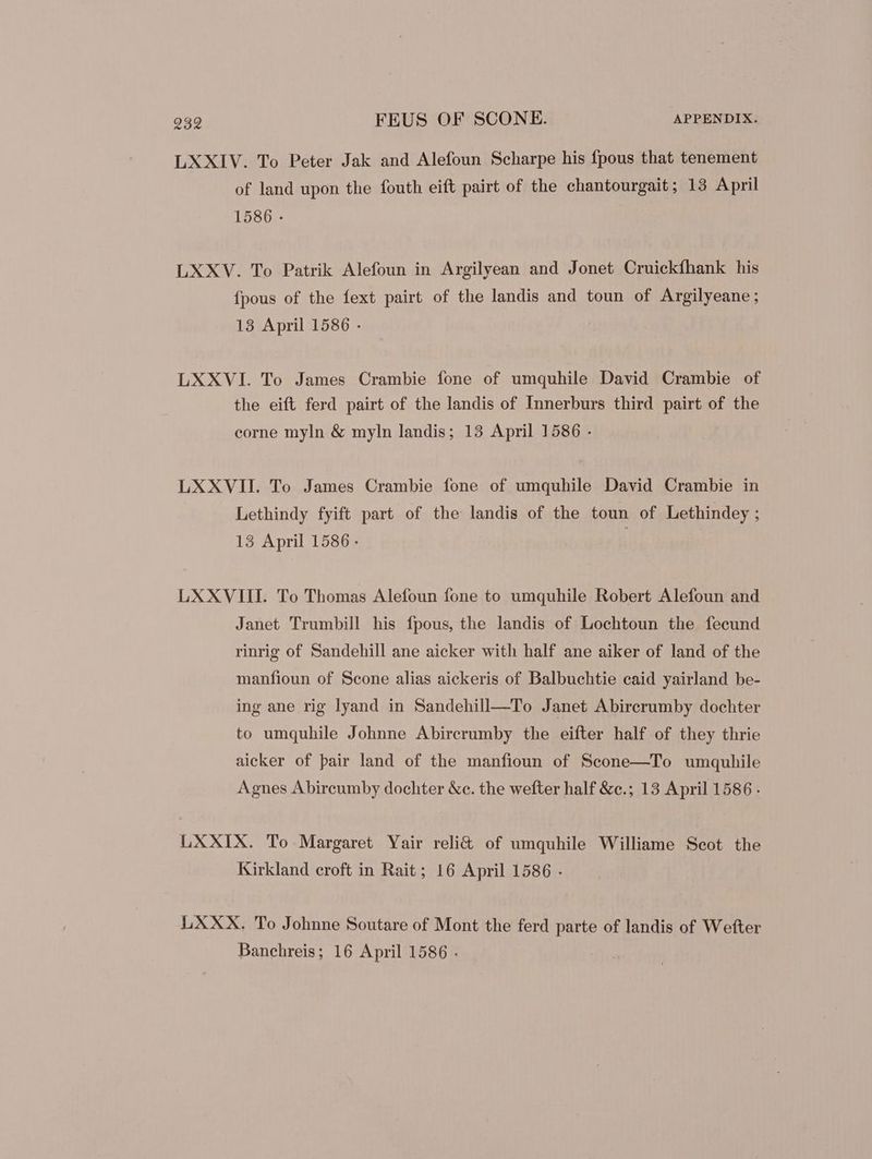 LXXIV. To Peter Jak and Alefoun Scharpe his fpous that tenement of land upon the fouth eift pairt of the chantourgait; 13 April 1586 - LXXV. To Patrik Alefoun in Argilyean and Jonet Cruickfhank his fpous of the fext pairt of the landis and toun of Argilyeane; 13 April 1586 - LXXVI. To James Crambie fone of umquhile David Crambie of the eift ferd pairt of the landis of Innerburs third pairt of the corne myln & myln landis; 13 April 1586 . LXXVII. To James Crambie fone of umquhile David Crambie in Lethindy fyift part of the landis of the toun of Lethindey ; 13 April 1586 - LXXVIII. To Thomas Alefoun fone to umquhile Robert Alefoun and Janet Trumbill his fpous, the landis of Lochtoun the fecund rinrig of Sandehill ane aicker with half ane aiker of land of the manfioun of Scone alias aickeris of Balbuchtie caid yairland be- ing ane rig lyand in Sandehill—To Janet Abircrumby dochter to umquhile Johnne Abircrumby the eifter half of they thrie aicker of pair land of the manfioun of Scone—To umquhile Agnes Abircumby dochter &c. the wefter half &c.; 13 April 1586 . LXXIX. To Margaret Yair reli& of umquhile Williame Scot the Kirkland croft in Rait; 16 April 1586 . LXXX. To Johnne Soutare of Mont the ferd parte of landis of Wefter Banchreis; 16 April 1586 .