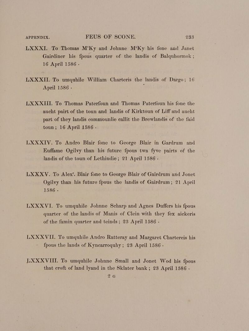 LXXXI. To Thomas M'Ky and Johnne M‘Ky his fone and Janet Gairdiner his fpous quarter of the landis of Balquhormok ; 16 April 1586 . LXXXII. To umquhile William Charteris the landis of Dargo; 16 April 1586 - LXXXIII. To Thomas Paterfoun and Thomas Paterfoun his fone the aucht pairt of the toun and landis of Kirktoun of Liff and aucht part of they landis commounlie eallit the Brewlandis of the faid toun; 16 April 1586 - LXXXIV. To Andro Blair fone to George Blair in Gardrum and Euffame Ogilvy than his future fpous twa fyve pairts of the landis of the toun of Lethindie; 21 April 1586 - LXXXV. To Alex’. Blair fone to George Blair of Gairdrum and Jonet Ogilvy than his future fpous the landis of Gairdrum ; 21 April 1586 - LXXXVI. To umquhile Johnne Scharp and Agnes Duffers his fpous quarter of the landis of Manis of Clein with they fex aickeris of the famin quarter and teinds ; 23 April 1586 - LXXXVII. To umquhile Andro Ratteray and Margaret Chartereis his fpous the lands of Kyncarroquhy; 23 April 1586 - LXXXVIII. To umquhile Johnne Small and Jonet Wod his fpous that croft of land lyand in the Sklater bank ; 23 April 1586 . 2G
