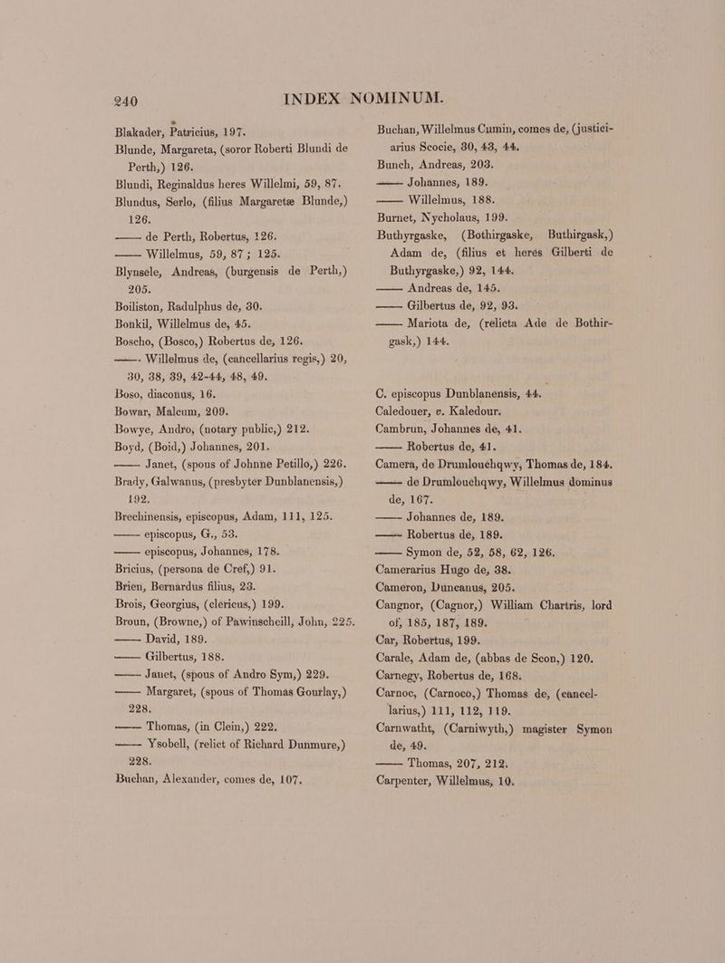 Blakader, Payrioiu. 197. Blunde, Margareta, (soror Roberti Blundi de Perth,) 126. Blundi, Reginaldus heres Willelmi, 59, 87. Blundus, Serlo, (filius Margarete Blunde,) 126. de Perth, Robertus, 126. Willelmus, 59, 87; 125. Blynsele, Andreas, (burgensis de Perth,) 205. Boiliston, Radulphus de, 30. Bonkil, Willelmus de, 45. Boscho, (Bosco,) Robertus de, 126. ——- Willelmus de, (cancellarius regis,) 20, 30, 38, 39, 42-44, 48, 49. Boso, diaconus, 16. Bowar, Malcum, 209. Bowye, Andro, (notary public,) 212. Boyd, (Boid,) Johannes, 201. Janet, (spous of Johnne Petillo,) 226. Brady, Galwanus, (presbyter Dunblanensis,) 192. | Brechinensis, episcopus, Adam, 111, 125. episcopus, G., 53. episcopus, Johannes, 178. Bricius, (persona de Cref,) 91. Brien, Bernardus filius, 23. Brois, Georgius, (clericus,) 199. David, 189. —— Gilbertus, 188. Janet, (spous of Andro Sym,) 229. Margaret, (spous of Thomas Gourlay,) 228. —— Thomas, (in Clein,) 222. Ysobell, (relict of Richard Dunmure,) 228. Buchan, Alexander, comes de, 107. Buchan, Willelmus Cumin, comes de, (justici- arius Scocie, 30, 43, 44. Bunch, Andreas, 203. —— Johannes, 189. Willelmus, 188. Burnet, Nycholaus, 199. Buthyrgaske, (Bothirgaske, Buthirgask, ) Adam de, (filius et herés Gilberti de Buthyrgaske,) 92, 144. Andreas de, 145. ——— Gilbertus de, 92, 93. Mariota de, (relicta Ade de Bothir- gask,) 144. C. episcopus Dunblanensis, 44. Caledouer, v. Kaledour. Cambrun, Johannes de, 41. Robertus de, 41. Camera, de Drumlouchqwy, Thomas de, 184. de Drumlouchqwy, Willelmus dominus de, 167. | Johannes de, 189. Robertus de, 189. Symon de, 52, 58, 62, 126. Camerarius Hugo de, 38. Cameron, Duüncanus, 205. Cangnor, (Cagnor,) William Chartris, lord of, 185, 187, 189. Car, Robertus, 199. Carale, Adam de, (abbas de Scon,) 120. Carnegy, Robertus de, 168. Carnoc, (Carnoco,) Thomas de, (cancel- larius,) 111, 112, 119. Carnwatht, (Carniwyth,) magister Symon de, 49. Thomas, 207, 212. Carpenter, Willelmus, 10.