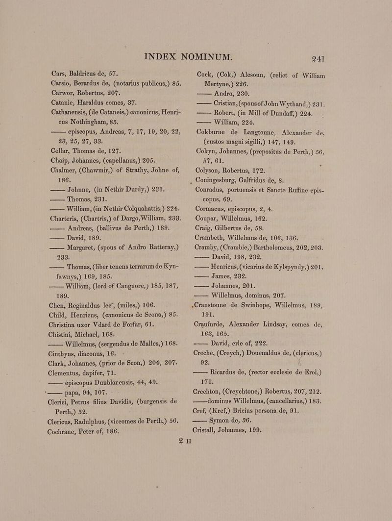 Cars, Baldricus de, 57. Carsio, Berardus de, (notarius publicus,) 85. Carwor, Robertus, 207. Catanie, Haraldus comes, 37. Cathanensis, (de Cataneis,) canonicus, Henri- eus Nothingham, 85. episcopus, Andreas, 7, 17, 19, 20, 22, 23, 25, 27, 33. Cellar, Thomas de, 127. Chaip, Johannes, (capellanus,) 205. Chalmer, (Chawmir,) of Strathy, Johne of, 186. Johnne, (in Nethir Durdy,) 221. —— Thomas, 231. William, (in Nethir Colquahattis,) 224. Charteris, (Chartris,) of Dargo, William, 233. Andreas, (ballivus de Perth,) 189. David, 189. Margaret, (spous of Andro Ratteray,) 233. Thomas, (liber tenens terrarum de Kyn- fawnys,) 169, 185. William, (lord of Cangnore, ) 185, 187, 189. Chen, Reginaldus lec’, (miles,) 106. Child, Henricus, (canonicus de Scona,) 85. Christina uxor Vdard de Forfar, 61. Chistini, Michael, 168. Willelmus, (sergendus de Malles,) 168. Cinthyus, diaconus, 16. Clark, Johannes, (prior de Scon,) 204, 207. Clementus, dapifer, 71. episcopus Dunblanensis, 44, 49. papa, 94, 107. - Clerici, Petrus filius Davidis, (burgensis de Perth,) 52. Clericus, Radulphus, (viceomes de Perth,) 56. Cock, (Cok,) Alesoun, (relict of William Mertyne,) 226. Andro, 230. Cristian, (spousof John Wythand,) 231. Robert, (in Mill of Dundaff,) 224. William, 224. Cokburne de Langtoune, Alexander de, (custos magni sigilli,) 147, 149. Cokyn, Johannes, (prepositus de Perth,) 56, 57, 61. Colyson, Robertus, 172. Conradus, portuensis et Sancte Rufline epis- copus, 69. Cormacus, episcopus, 2, 4. Coupar, Willelmus, 162. Craig, Gilbertus de, 58. Crambeth, Willelmus de, 106, 136. Cramby, ( Crambie,) Bartholomeus, 202, 203. David, 198, 232. Henricus, (vicarius de Kylspyndy,) 201. James, 232. Johannes, 201. Willelmus, dominus, 207. .Cranstoune de Swinhope, Willelmus, 189, 191. Craufurde, Alexander Lindsay, comes de, 163, 165. David, erle of, 222. Creche, (Creych,) Douenaldus de, (clericus, ) 92. ^ Ricardus de, (rector ecclesie de Erol,) ILE Crechton, (Creychtone,) Robertus, 207, 212. dominus Willelmus, (cancellarius,) 183. Cref, (Kref,) Bricius persona de, 91. Symon de, 56.