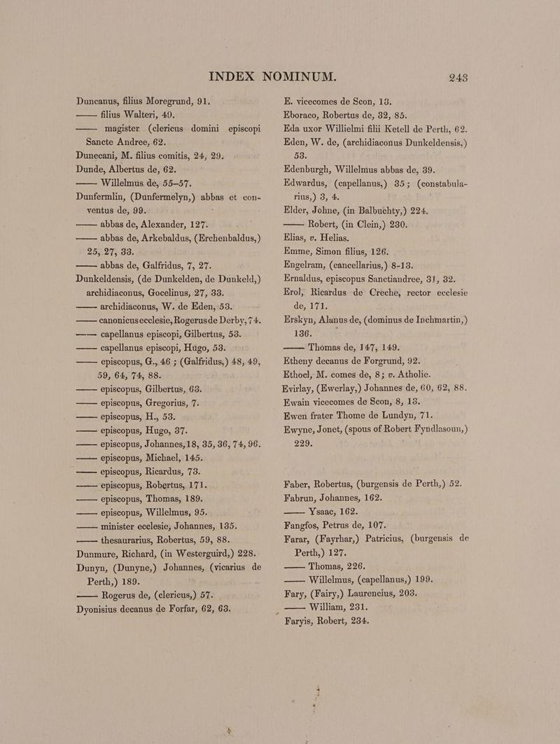 Duncanus, filius Moregrund, 91. filius Walteri, 49. —— magister (clericus domini episcopi Sancte Andree, 62. Dunecani, M. filius comitis, 24, 29. Dunde, Albertus de, 62. Willelmus de, 55-57. Dunfermlin, (Dunfermelyn,) abbas et con- ventus de, 99. abbas de, Alexander, 127. abbas de, Arkebaldus, ( Erchenbaldus,) 25, 27, 33. abbas de, Galfridus, 7, 27. Dunkeldensis, (de Dunkelden, de Dunkeld,) archidiaconus, Gocelinus, 27, 33. archidiaconus, W. de Eden, 53. canonicusecclesie, Rogerus de Derby, 74. capellanus episcopi, Gilbertus, 53. capellanus episcopi, Hugo, 53. episcopus, G., 46 ; (Galfridus,) 48, 49, 59, 64, 74, 88. episcopus, Gilbertus, 63. Eis episcopus, Gregorius, 7. episcopus, H., 53. episcopus, Hugo, 37. episcopus, Johannes,18, 35, 36, 74, 96. episcopus, Michael, 145. episcopus, Ricardus, 73. episcopus, Robertus, 171. episcopus, Thomas, 189. episcopus, Willelmus, 95. minister ecclesie, Johannes, 135. EEISEIEE S E] thesaurarius, Robertus, 59, 88. Dunmure, Richard, (in Westerguird,) 228. Dunyn, (Dunyne,) Johannes, (vicarius de Perth,) 189. - Rogerus de, (clericus,) 57. Dyonisius decanus de Forfar, 62, 63. E. vicecomes de Scon, 13. Eboraco, Robertus de, 32, 85. Eda uxor Willielmi filii Ketell de Perth, 62. Eden, W. de, (archidiaconus Dunkeldensis, ) 53. : Edenburgh, Willelmus abbas de, 39. Edwardus, (capellanus) 35; (constabula- rius,) 3, 4. Elder, Johne, (in Balbuchty,) 224. Robert, (in Clein,) 230. Elias, v. Helias. Emme, Simon filius, 126. Engelram, (cancellarius,) 8-13. Ernaldus, episcopus Sanctiandree, 31, 32. Erol, Ricardus de Creche, rector ecclesie de, 171. Erskyn, Alanus de, (dominus de Inchmartin,) 136. ——- Thomas de, 147, 149. Etheny decanus de Forgrund, 92. Ethoel, M. comes de, 8; v. Atholie. Evirlay, (Ewerlay,) Johannes de, 60, 62, 88. Ewain vicecomes de Scon, 8, 13. Ewen frater Thome de Lundyn, 71. Ewyne, Jonet, (spous of Robert Fyn dlasoun,) 250 Faber, Robertus, (burgensis de Perth,) 52. Fabrun, Johannes, 162. Ysaac, 162. Fangfos, Petrus de, 107. Farar, (Fayrhar,) Patricius, (burgensis de Perth,) 127. Thomas, 226. Willelmus, (capellanus,) 199. Fary, (Fairy,) Laurencius, 203. William, 231.